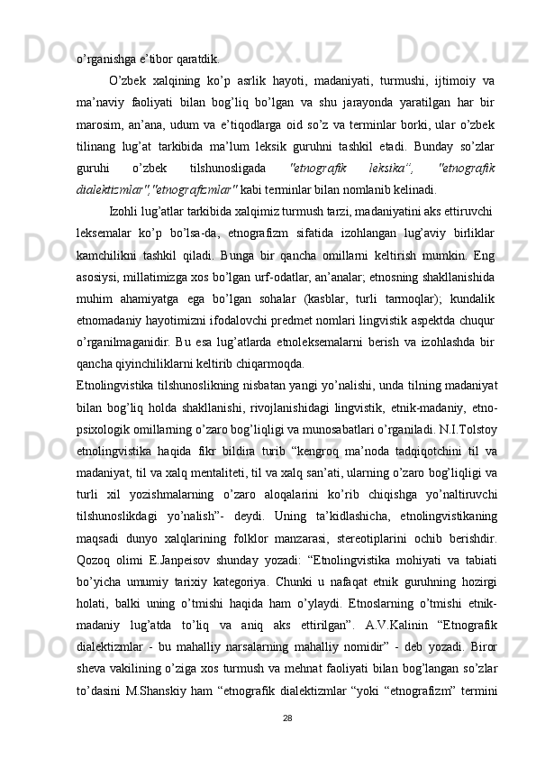 o’rganishga e’tibor qaratdik.
O’zbek   xalqining   ko’p   asrlik   hayoti,   madaniyati,   turmushi,   ijtimoiy   va
ma’naviy   faoliyati   bilan   bog’liq   bo’lgan   va   shu   jarayonda   yaratilgan   har   bir
marosim,   an’ana,   udum   va   e’tiqodlarga   oid   so’z   va   terminlar   borki,   ular   o’zbek
tilinang   lug’at   tarkibida   ma’lum   leksik   guruhni   tashkil   etadi.   Bunday   so’zlar
guruhi   o’zbek   tilshunosligada   "etnografik   leksika”,   "etnografik
dialektizmlar","etnografizmlar"  kabi terminlar bilan nomlanib kelinadi.
Izohli lug’atlar tarkibida xalqimiz turmush tarzi, madaniyatini aks ettiruvchi
leksemalar   ko’p   bo’lsa-da,   etnografizm   sifatida   izohlangan   lug’aviy   birliklar
kamchilikni   tashkil   qiladi.   Bunga   bir   qancha   omillarni   keltirish   mumkin.   Eng
asosiysi, millatimizga xos bo’lgan urf-odatlar, an’analar; etnosning shakllanishida
muhim   ahamiyatga   ega   bo’lgan   sohalar   (kasblar,   turli   tarmoqlar);   kundalik
etnomadaniy hayotimizni ifodalovchi predmet nomlari lingvistik aspektda chuqur
o’rganilmaganidir.   Bu   esa   lug’atlarda   etnoleksemalarni   berish   va   izohlashda   bir
qancha qiyinchiliklarni keltirib chiqarmoqda.
Etnolingvistika tilshunoslikning nisbatan yangi yo’nalishi, unda tilning madaniyat
bilan   bog’liq   holda   shakllanishi,   rivojlanishidagi   lingvistik,   etnik-madaniy,   etno-
psixologik omillarning o’zaro bog’liqligi va munosabatlari o’rganiladi. N.I.Tolstoy
etnolingvistika   haqida   fikr   bildira   turib   “kengroq   ma’noda   tadqiqotchini   til   va
madaniyat, til va xalq mentaliteti, til va xalq san’ati, ularning o’zaro bog’liqligi va
turli   xil   yozishmalarning   o’zaro   aloqalarini   ko’rib   chiqishga   yo’naltiruvchi
tilshunoslikdagi   yo’nalish”-   deydi.   Uning   ta’kidlashicha,   etnolingvistikaning
maqsadi   dunyo   xalqlarining   folklor   manzarasi,   stereotiplarini   ochib   berishdir.
Qozoq   olimi   E.Janpeisov   shunday   yozadi:   “Etnolingvistika   mohiyati   va   tabiati
bo’yicha   umumiy   tarixiy   kategoriya.   Chunki   u   nafaqat   etnik   guruhning   hozirgi
holati,   balki   uning   o’tmishi   haqida   ham   o’ylaydi.   Etnoslarning   o’tmishi   etnik-
madaniy   lug’atda   to’liq   va   aniq   aks   ettirilgan”.   A.V.Kalinin   “Etnografik
dialektizmlar   -   bu   mahalliy   narsalarning   mahalliy   nomidir”   -   deb   yozadi.   Biror
sheva vakilining o’ziga xos turmush va mehnat  faoliyati  bilan bog’langan so’zlar
to’dasini   M.Shanskiy   ham   “etnografik   dialektizmlar   “yoki   “etnografizm”   termini
28 