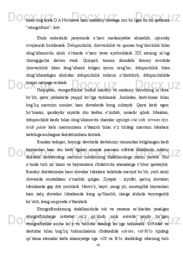 bilan bog`laydi.O.A.Nechaeva ham mahalliy shevaga xos bo`lgan bu xil qatlamni
“etnografizm”- deb 
Etnik   aralashish   jarayonida   o zaro   madaniyatlar   almashib,   iqtisodiyʼ
rivojlanish   boshlanadi.   Dehqonchilik,   chorvachilik   va   qisman   bog dorchilik   bilan	
ʼ
shug ullanuvchi   aholi   o rtasida   o zaro   tavar   ayirboshlash   XX   asrning   so ngi	
ʼ ʼ ʼ ʼ
choragigacha   davom   etadi.   Qiziqarli   tomoni   shundaki   doimiy   ravishda
chorvachilik   bilan   shug ullanib   kelgan   ayrim   urug lar,   dehqonchilik   bilan	
ʼ ʼ
shug ullanadigan   aholidan   dehqonchilik   sirlarini   o zlashtirib,   dehqonchilikda	
ʼ ʼ
yuqori natijaga erishadi.
Haqiqatan,   etnografizmlar   hudud   maishiy   va   madaniy   hayotining   in ikosi	
ʼ
bo lib,   qator   jabhalarda   yaqqol   ko zga   tashlanadi.   Jumladan,   kasb-hunar   bilan	
ʼ ʼ
bog liq   marosim   nomlari   ham   shevalarda   keng   uchraydi.   Qaysi   kasb   egasi
ʼ
bo lmasin,   qandaydir   niyatda   shu   kasbni   e zozlab,   nimadir   qiladi.   Masalan,
ʼ ʼ
dehqonchilik   kasbi   bilan   shug ullanuvchi   shaxslar  	
ʼ egishgä   cho’shti,   xirman   toyi,
toldi   palav   kabi   marosimlarni   o tkazish   bilan   o z   tilidagi   marosim   leksikasi	
ʼ ʼ
tarkibiga anchagina dialektizmlarni kiritadi.
Bundan tashqari, keyingi davrlarda davlatimiz tomonidan belgilangan kasb
bayramlari   ham   shu   kasb   egalari   orasida   marosim   sifatida   shakllanib,   adabiy
dialektal   xarakterdagi   marosim   nomlarining   shakllanishiga   zamin   yaratdi.   Shu
o rinda   turli   xil   bazm   va   bayramlarni   ifodalovchi   atamalarga   e tibor   qarataylik.	
ʼ ʼ
Bunday  dialektizmlar  ham   shevalar   leksikasi  tarkibida mavjud  bo lib,  yerli   aholi	
ʼ
shevasida   mustahkam   o rnashib   qolgan.   Ziyäpät   -   ziyofat,   qarluq   shevalari	
ʼ
leksikasida   gäp   deb   yuritiladi.   Navro z,   hayit,   yangi   yil,   mustaqillik   bayramlari	
ʼ
ham   xalq   shevalari   leksikasida   keng   qo llanilib,   ularga   alohida   tayyorgarlik	
ʼ
ko rilib, keng miqyosda o tkaziladi.	
ʼ ʼ
Etnografizmlarning   shakllanishida   tub   va   yasama   so’zlardan   yasalgan
etnografizmlarga   nisbatan   so’z   qo’shish   usuli   asosida   paydo   bo’lgan
etnografizmlar   ancha   ko’p   va   turlicha   ekanligi   ko’zga   tashlanadi.   Urf-odat   va
dasturlar   bilan   bog’liq   tushunchalarni   ifodalashda   «ot-ot»,   «ot-fe’l»   tipidagi
qo’shma   atamalar   katta   ahamiyatga   ega.   «Ot   va   fe’l»   shaklidagi   otlarning   turli
29 