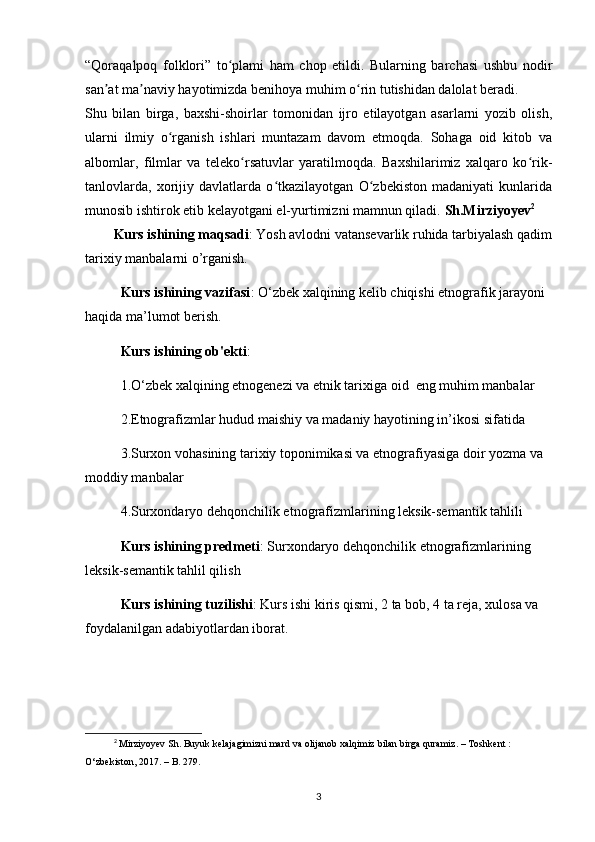 “Qoraqalpoq   folklori”   to plami   ham   chop   etildi.   Bularning   barchasi   ushbu   nodirʻ
san at ma naviy hayotimizda benihoya muhim o rin tutishidan dalolat beradi.	
ʼ ʼ ʻ
Shu   bilan   birga,   baxshi-shoirlar   tomonidan   ijro   etilayotgan   asarlarni   yozib   olish,
ularni   ilmiy   o rganish   ishlari   muntazam   davom   etmoqda.   Sohaga   oid   kitob   va	
ʻ
albomlar,   filmlar   va   teleko rsatuvlar   yaratilmoqda.   Baxshilarimiz   xalqaro   ko rik-	
ʻ ʻ
tanlovlarda,   xorijiy   davlatlarda   o tkazilayotgan   O zbekiston   madaniyati   kunlarida	
ʻ ʻ
munosib ishtirok etib kelayotgani el-yurtimizni mamnun qiladi.  Sh.Mirziyoyev 2
Kurs ishining maqsadi : Yosh avlodni vatansevarlik ruhida tarbiyalash qadim
tarixiy manbalarni o’rganish.
Kurs ishining vazifasi : O‘zbek xalqining kelib chiqishi etnografik jarayoni 
haqida ma’lumot berish.
Kurs ishining ob'ekti : 
1.O‘zbek xalqining etnogenezi va etnik tarixiga oid  eng muhim manbalar
2.Etnografizmlar hudud maishiy va madaniy hayotining in’ikosi sifatida
3.Surxon vohasining tarixiy toponimikasi va etnografiyasiga doir yozma va 
moddiy manbalar
4.Surxondaryo dehqonchilik etnografizmlarining leksik-semantik tahlili
Kurs ishining predmeti : Surxondaryo dehqonchilik etnografizmlarining 
leksik-semantik tahlil qilish
Kurs ishining tuzilishi : Kurs ishi kiris qismi, 2 ta bob, 4 ta reja, xulosa va 
foydalanilgan adabiyotlardan iborat.
2
  Mirziyoyev   Sh .  Buyuk   kelajagimizni   mard   va   olijanob   xalqimiz   bilan   birga   quramiz . –  Toshkent  : 
O ‘ zbekiston , 2017. –  B . 279.
3 