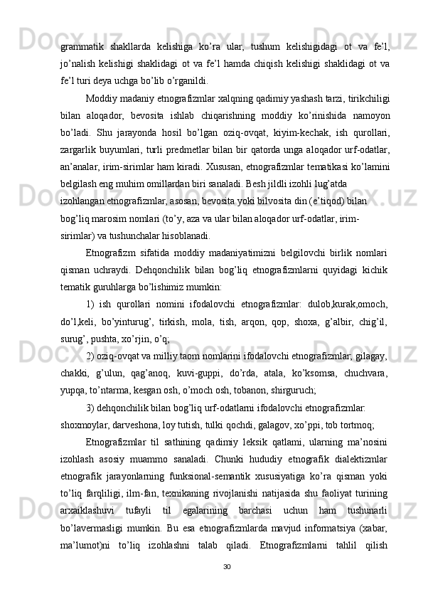 grammatik   shakllarda   kelishiga   ko’ra   ular,   tushum   kelishigidagi   ot   va   fe’l,
jo’nalish   kelishigi   shaklidagi   ot   va   fe’l   hamda   chiqish   kelishigi   shaklidagi   ot   va
fe’l turi deya uchga bo’lib o’rganildi.
Moddiy madaniy etnografizmlar xalqning qadimiy yashash tarzi, tirikchiligi
bilan   aloqador,   bevosita   ishlab   chiqarishning   moddiy   ko’rinishida   namoyon
bo’ladi.   Shu   jarayonda   hosil   bo’lgan   oziq-ovqat,   kiyim-kechak,   ish   qurollari,
zargarlik buyumlari, turli  predmetlar  bilan  bir  qatorda unga aloqador  urf-odatlar,
an’analar, irim-sirimlar ham kiradi. Xususan, etnografizmlar tematikasi ko’lamini
belgilash eng muhim omillardan biri sanaladi. Besh jildli izohli lug’atda
izohlangan etnografizmlar, asosan, bevosita yoki bilvosita din (e’tiqod) bilan 
bog’liq marosim nomlari (to’y, aza va ular bilan aloqador urf-odatlar, irim-
sirimlar) va tushunchalar hisoblanadi.
Etnografizm   sifatida   moddiy   madaniyatimizni   belgilovchi   birlik   nomlari
qisman   uchraydi.   Dehqonchilik   bilan   bog’liq   etnografizmlarni   quyidagi   kichik
tematik guruhlarga bo’lishimiz mumkin:
1)   ish   qurollari   nomini   ifodalovchi   etnografizmlar:   dulob,kurak,omoch,
do’l,keli,   bo’yinturug’,   tirkish,   mola,   tish,   arqon,   qop,   shoxa,   g’albir,   chig’il,
surug’, pushta, xo’rjin, o’q;
2) oziq-ovqat va milliy taom nomlarini ifodalovchi etnografizmlar; gilagay,
chakki,   g’ulun,   qag’anoq,   kuvi-guppi,   do’rda,   atala,   ko’ksomsa,   chuchvara,
yupqa, to’ntarma, kesgan osh, o’moch osh, tobanon, shirguruch;
3) dehqonchilik bilan bog’liq urf-odatlarni ifodalovchi etnografizmlar: 
shoxmoylar, darveshona, loy tutish, tulki qochdi, galagov, xo’ppi, tob tortmoq;
Etnografizmlar   til   sathining   qadimiy   leksik   qatlami,   ularning   ma’nosini
izohlash   asosiy   muammo   sanaladi.   Chunki   hududiy   etnografik   dialektizmlar
etnografik   jarayonlarning   funksional-semantik   xususiyatiga   ko’ra   qisman   yoki
to’liq   farqliligi,   ilm-fan,   texnikaning   rivojlanishi   natijasida   shu   faoliyat   turining
arxaiklashuvi   tufayli   til   egalarining   barchasi   uchun   ham   tushunarli
bo’lavermasligi   mumkin.   Bu   esa   etnografizmlarda   mavjud   informatsiya   (xabar,
ma’lumot)ni   to’liq   izohlashni   talab   qiladi.   Etnografizmlarni   tahlil   qilish
30 