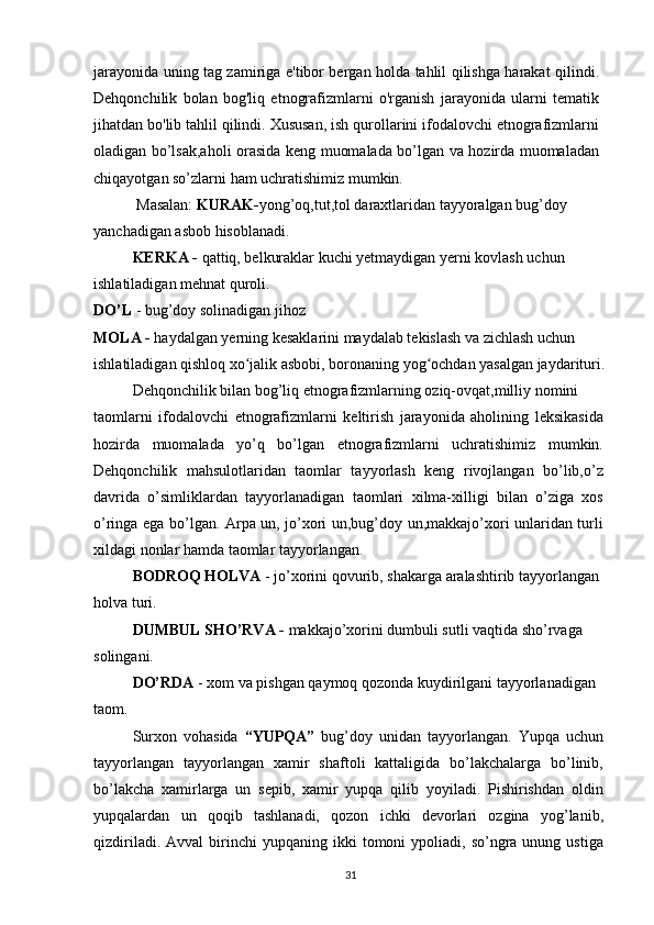 jarayonida uning tag zamiriga e'tibor bergan holda tahlil qilishga harakat qilindi.
Dehqonchilik   bolan   bog'liq   etnografizmlarni   o'rganish   jarayonida   ularni   tematik
jihatdan bo'lib tahlil qilindi. Xususan, ish qurollarini ifodalovchi etnografizmlarni
oladigan bo’lsak,aholi orasida keng muomalada bo’lgan va hozirda muomaladan
chiqayotgan so’zlarni ham uchratishimiz mumkin.
 Masalan:  KURAK- yong’oq,tut,tol daraxtlaridan tayyoralgan bug’doy 
yanchadigan asbob hisoblanadi.
KERKA -  qattiq, belkuraklar kuchi yetmaydigan yerni kovlash uchun 
ishlatiladigan mehnat quroli.
DO’L  - bug’doy solinadigan jihoz
MOLA -  haydalgan yerning kesaklarini maydalab tekislash va zichlash uchun
ishlatiladigan qishloq xo jalik asbobi, boronaning yog ochdan yasalgan jaydarituri.ʻ ʻ
Dehqonchilik bilan bog’liq etnografizmlarning oziq-ovqat,milliy nomini
taomlarni   ifodalovchi   etnografizmlarni   keltirish   jarayonida   aholining   leksikasida
hozirda   muomalada   yo’q   bo’lgan   etnografizmlarni   uchratishimiz   mumkin.
Dehqonchilik   mahsulotlaridan   taomlar   tayyorlash   keng   rivojlangan   bo’lib,o’z
davrida   o’simliklardan   tayyorlanadigan   taomlari   xilma-xilligi   bilan   o’ziga   xos
o’ringa ega bo’lgan. Arpa un, jo’xori un,bug’doy un,makkajo’xori unlaridan turli
xildagi nonlar hamda taomlar tayyorlangan.
BODROQ HOLVA  - jo’xorini qovurib, shakarga aralashtirib tayyorlangan 
holva turi.
DUMBUL SHO’RVA -  makkajo’xorini dumbuli sutli vaqtida sho’rvaga 
solingani.
DO’RDA  - xom va pishgan qaymoq qozonda kuydirilgani tayyorlanadigan
taom.
Surxon   vohasida   “YUPQA”   bug’doy   unidan   tayyorlangan.   Yupqa   uchun
tayyorlangan   tayyorlangan   xamir   shaftoli   kattaligida   bo’lakchalarga   bo’linib,
bo’lakcha   xamirlarga   un   sepib,   xamir   yupqa   qilib   yoyiladi.   Pishirishdan   oldin
yupqalardan   un   qoqib   tashlanadi,   qozon   ichki   devorlari   ozgina   yog’lanib,
qizdiriladi.  Avval  birinchi   yupqaning  ikki   tomoni   ypoliadi,   so’ngra  unung  ustiga
31 