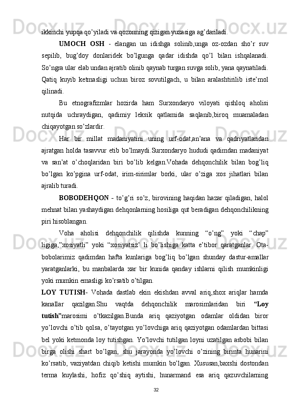 ikkinchi yupqa qo’yiladi va qozonning qizigan yuzasiga ag’dariladi.
UMOCH   OSH   -   elangan   un   idishga   solinib,unga   oz-ozdan   sho’r   suv
sepilib,   bug’doy   donlaridek   bo’lgunga   qadar   idishda   qo’l   bilan   ishqalanadi.
So’ngra ular elab undan ajratib olinib qaynab turgan suvga solib, yana qaynatiladi.
Qatiq   kuyib   ketmasligi   uchun   biroz   sovutilgach,   u   bilan   aralashtirilib   iste’mol
qilinadi.
Bu   etnografizmlar   hozirda   ham   Surxondaryo   viloyati   qishloq   aholisi
nutqida   uchraydigan,   qadimiy   leksik   qatlamida   saqlanib,biroq   muamaladan
chiqayotgan so’zlardir.
Har   bir   millat   madaniyatini   uning   urf-odat,an’ana   va   qadriyatlaridan
ajratgan holda tasavvur etib bo’lmaydi.Surxondaryo hududi qadimdan madaniyat
va   san’at   o’choqlaridan   biri   bo’lib   kelgan.Vohada   dehqonchilik   bilan   bog’liq
bo’lgan   ko’pgina   urf-odat,   irim-sirimlar   borki,   ular   o’ziga   xos   jihatlari   bilan
ajralib turadi.
BOBODEHQON   -   to’g’ri   so’z,   birovining   haqidan   hazar   qiladigan,   halol
mehnat bilan yashaydigan dehqonlarning hosiliga qut beradigan dehqonchilikning
piri hisoblangan.
Voha   aholisi   dehqonchilik   qilishda   kunning   “o’ng”   yoki   “chap”
ligiga,”xosiyatli”   yoki   “xosiyatsiz’   li   bo’lishiga   katta   e’tibor   qaratganlar.   Ota-
bobolarimiz   qadimdan   hafta   kunlariga   bog’liq   bo’lgan   shunday   dastur-amallar
yaratganlarki,   bu   manbalarda   xar   bir   kunida   qanday   ishlarni   qilish   mumkinligi
yoki mumkin emasligi ko’rsatib o’tilgan.
LOY   TUTISH-   Vohada   dastlab   ekin   ekishdan   avval   ariq,shox   ariqlar   hamda
kanallar   qazilgan.Shu   vaqtda   dehqonchilik   marosimlaridan   biri   “Loy
tutish” marosimi   o’tkazilgan.Bunda   ariq   qaziyotgan   odamlar   oldidan   biror
yo’lovchi   o’tib   qolsa,   o’tayotgan   yo’lovchiga  ariq   qaziyotgan  odamlardan   bittasi
bel  yoki   ketmonda loy  tutishgan.  Yo’lovchi   tutilgan loyni   uzatilgan asbobi  bilan
birga   olishi   shart   bo’lgan,   shu   jarayonda   yo’lovchi   o’zining   birinta   hunarini
ko’rsatib,   vaziyatdan   chiqib   ketishi   mumkin   bo’lgan.   Xususan,baxshi   dostondan
terma   kuylashi,   hofiz   qo’shiq   aytishi,   hunarmand   esa   ariq   qazuvchilarning
32 