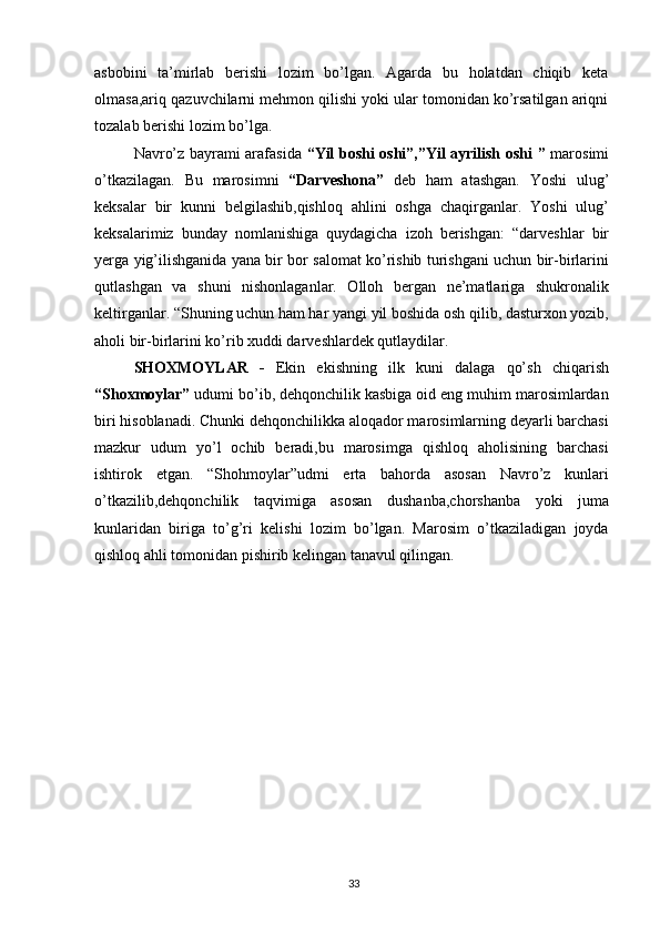 asbobini   ta’mirlab   berishi   lozim   bo’lgan.   Agarda   bu   holatdan   chiqib   keta
olmasa,ariq qazuvchilarni mehmon qilishi yoki ular tomonidan ko’rsatilgan ariqni
tozalab berishi lozim bo’lga.
Navro’z bayrami arafasida   “Yil boshi oshi”,”Yil ayrilish oshi ”   marosimi
o’tkazilagan.   Bu   marosimni   “Darveshona”   deb   ham   atashgan.   Yoshi   ulug’
keksalar   bir   kunni   belgilashib,qishloq   ahlini   oshga   chaqirganlar.   Yoshi   ulug’
keksalarimiz   bunday   nomlanishiga   quydagicha   izoh   berishgan:   “darveshlar   bir
yerga yig’ilishganida yana bir bor salomat ko’rishib turishgani uchun bir-birlarini
qutlashgan   va   shuni   nishonlaganlar.   Olloh   bergan   ne’matlariga   shukronalik
keltirganlar. “Shuning uchun ham har yangi yil boshida osh qilib, dasturxon yozib,
aholi bir-birlarini ko’rib xuddi darveshlardek qutlaydilar.
SHOXMOYLAR   -   Ekin   ekishning   ilk   kuni   dalaga   qo’sh   chiqarish
“Shoxmoylar”  udumi bo’ib, dehqonchilik kasbiga oid eng muhim marosimlardan
biri hisoblanadi. Chunki dehqonchilikka aloqador marosimlarning deyarli barchasi
mazkur   udum   yo’l   ochib   beradi,bu   marosimga   qishloq   aholisining   barchasi
ishtirok   etgan.   “Shohmoylar”udmi   erta   bahorda   asosan   Navro’z   kunlari
o’tkazilib,dehqonchilik   taqvimiga   asosan   dushanba,chorshanba   yoki   juma
kunlaridan   biriga   to’g’ri   kelishi   lozim   bo’lgan.   Marosim   o’tkaziladigan   joyda
qishloq ahli tomonidan pishirib kelingan tanavul qilingan.
33 