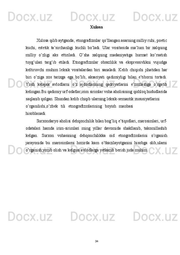 Xulosa
Xulosa qilib aytganda, etnografizmlar qo’llangan asarning milliy ruhi, poetic
kuchi,   estetik   ta’sirchanligi   kuchli   bo’ladi.   Ular   vositasida   ma’lum   bir   xalqning
milliy   o’zligi   aks   ettiriladi.   O’sha   xalqning   madaniyatiga   hurmat   ko’rsatish
tuyg’ulari   targ’ib   etiladi.   Etnografizmlar   obrazlilik   va   ekspressivlikni   vujudga
keltiruvchi   muhim   leksik   vositalardan   biri   sanaladi.   Kelib   chiqishi   jihatidan   har
biri   o’ziga   xos   tarixga   ega   bo’lib,   aksariyati   qadimiyligi   bilan   e’tiborni   tortadi.
Yosh   kelajak   avlodlarni   o’z   ajdodlarining   qadriyatlarini   e’zozlashga   o’rgatib
kelingan.Bu qadimiy urf-odatlar,irim sirimlar voha aholisining qishloq hududlarida
saqlanib qolgan. Shundan kelib chiqib ularning leksik-semantik xususiyatlarini
o’rganilishi,o’zbek   tili   etnografizmlarining   boyish   manbasi
hisoblanadi.  
Surxondaryo aholisi dehqonchilik bilan bog’liq e’tiqodlari, marosimlari, urf-
odatalari   hamda   irim-sirimlari   ming   yillar   davomida   shakllanib,   takomillashib
kelgan.   Surxon   vohasining   dehqonchilikka   oid   etnografizmlarini   o’rganish
jarayonida   bu   marosimlarni   hozirda   kam   o’tkazilayotganini   hisobga   olib,ularni
o’rganish,yozib olish va kelgusi avlodlarga yetkazib berish juda muhim.
34 