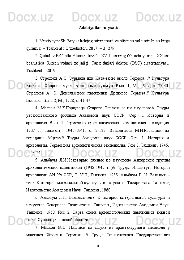 Adabiyotlar ro‘yxati:
1. Mirziyoyev Sh. Buyuk kelajagimizni mard va olijanob xalqimiz bilan birga
quramiz. – Toshkent : O‘zbekiston, 2017. – B. 279.
2. Qabulov Eshbolta Atamuratovich. XVIII asrning ikkinchi yarmi– XX asr
boshlarida   Surxon   vohasi   xo‘jaligi.   Tarix   fanlari   doktori   (DSC)   dissertatsiyasi.
Toshkent – 2019.
3.   Стрелков   А . С .   Зурмола   или   Ката - тюпе   около   Термеза .   //   Культура
Востока .   Сборник   музея   Восточных   культур.   Вып.   1,   М.,   1927,   с.   27-30.
Стрелков   А.   С.   Доисламские   памятники   Древнего   Термеза.//   Культура
Востока, Вып. 2, М., 1928, с. 41-47.
4.   Массон   М.Е.Городища   Старого   Термеза   и   их   изучение.//   Труды
узбекистанского   филиала   Академии   наук   СССР.   Сер.   1.   История   и
археология.   Вып.   2.   Термезская   археологическая     комплексная   экспедиция
1937   г.   Ташкент.,   1940-1941,   с.   5-122.   Вязьмитина   М.И.Раскопки   на
городище   Айртам//   Труды   Академии   наук   СССР.   Сер.   1.   История   и
археология. Термезская археологическая экспедиция. Том 2, Ташкент, 1945,
с. 23-24.
5.   Альбаум   Л.И.Некоторые   данные   по   изучению   Анхорской   группы
археологических   памятников   (1948-1949   гг.)//   Труды   Института   Истории
археологии   АН   Уз   ССР,   Т.   VIII,   Ташкент.   1955.   Альбаум   Л.   И.   Балалык   –
тепе. К истории материальной культуры и искусства  Тохаристана. Ташкент,
Издательство Академии Наук. Ташкент, 1960.
6.   Альбаум   Л.И.   Балалык-тепе.   К   истории   материальной   культуры   и
искусства   Северного   Тохаристана.   Ташкент,   Издательство   Академии   Наук.
Ташкент,   1960.   Рис   2.   Карта   схема   археологических   памятников   южной
части Сурхандарьинской области.
7.   Массон   М.Е.   Надписи   на   штуке   из   архитектурного   ансамбля   у
мавзолея   Хаким-и   Термизи.   //   Труды   Ташкентского   Государственного
35 