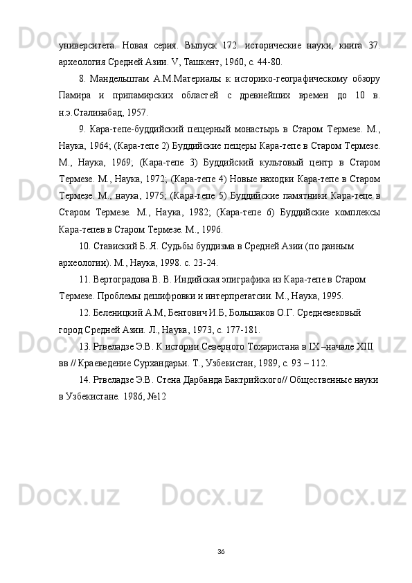 университета.   Новая   серия.   Выпуск   172.   исторические   науки,   книга   37.
археология Средней Азии. V, Ташкент, 1960, с. 44-80.
8.   Мандельштам   А.М.Материалы   к   историко-географическому   обзору
Памира   и   припамирских   областей   с   древнейших   времен   до   10   в.
н.э.Сталинабад, 1957.
9.   Кара-тепе-буддийский   пещерный   монастырь   в   Старом   Термезе.   М.,
Наука, 1964; (Кара-тепе 2) Буддийские пещеры Кара-тепе в Старом Термезе.
М.,   Наука,   1969;   (Кара-тепе   3)   Буддийский   культовый   центр   в   Старом
Термезе. М., Наука, 1972; (Кара-тепе 4) Новые находки Кара-тепе в Старом
Термезе.   М.,   наука,   1975;   (Кара-тепе   5)   Буддийские   памятники   Кара-тепе   в
Старом   Термезе.   М.,   Наука,   1982;   (Кара-тепе   6)   Буддийские   комплексы
Кара-тепев в Старом Термезе. М., 1996.
10. Ставиский Б. Я. Судьбы буддизма в Средней Азии (по данным 
археологии). М., Наука, 1998. с. 23-24.
11. Вертоградова В. В. Индийская эпиграфика из Кара-тепе в Старом 
Термезе. Проблемы дешифровки и интерпретатсии. М., Наука, 1995.
12. Беленицкий А.М, Бентович И.Б, Большаков О.Г. Средневековый 
город Средней Азии. Л., Наука, 1973, с. 177-181.
13. Ртвеладзе Э.В. К истории Северного Тохаристана в IX –начале XIII 
вв // Краеведение Сурхандарьи. Т., Узбекистан, 1989, с. 93 – 112.
14. Ртвеладзе Э.В. Стена Дарбанда Бактрийского// Общественные науки 
в Узбекистане. 1986, №12
36 