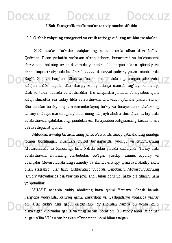 I.Bob. Etnografik ma’lumotlar tarixiy manba sifatida.
1.1.O‘zbek xalqining etnogenezi va etnik tarixiga oid  eng muhim manbalar
IX-XII   asrlar   Turkiston   xalqlarining   etnik   tarixida   ulkan   davr   bo‘ldi.
Qadimda   Turon   yerlarida   yashagan   o‘troq   dehqon,   hunarmand   va   ko‘chmanchi
chorvador   aholining   asrlar   davomida   yaqindan   olib   borgan   o‘zaro   iqtisodiy   va
etnik aloqalari natijasida bu ulkan hududda dastavval qadimiy yozma manbalarda
Sug‘d, Xorazm, Farg‘ona, Shak va Toxar nomlari ostida tilga olingan qator voha
xalqlari   tashkil   topadi.   Ular   sharqiy   eroniy   tillarga   mansub   sug‘diy,   xorazmiy,
shak   va   toxar   tillarida   so‘zlashardilar.   Bu   xalqlardan   janubda   forsiyzabon   ajam
xalqi,   shimolda   esa   turkiy   tilda   so‘zlashuvchi   chorvador   qabilalar   yashar   edilar.
Shu   boisdan   bu   diyor   qadim   zamonlardayoq   turkiy   va   forsiyzabon   nufuslarning
doimiy muloqot maskaniga aylanib, uning tub joyli aholisi shimoldan turkiy tilda
so‘zlashuvchi  qabilalarning, janubdan  esa  forsiyzabon xalqyaarning kuchli  ta’siri
ostida istiqomat qilardi.
Miloddan avvalgi birinchi ming yillik o‘rtalarida turkiy qabilalarning janubga
tomon   boshlangan   siljishlari   milod   bo‘sag‘asida   yuechji   va   xunnularning
Movarounnahr   va   Xurosonga   kirib   kelishi   bilan   yanada   kuchayadi.   Turkiy   tilda
so‘zlashuvchi   nufusning   ota-bobolari   bo‘lgan   yuechji,   xunnu,   xiyoniy   va
boshqalar Movarounnahrning shimoliy va shimoli-sharqiy qismida mahalliy axoli
bilan   aralashib,   ular   tilini   turklashtirib   yubordi.   Binobarin,   Movarounnahrning
janubiy viloyatlarida esa ular tub joyli aholi bilan qorishib, hatto o‘z tillarini ham
yo‘qotadilar.
VII-VIII   asrlarda   turkiy   aholining   katta   qismi   Yettisuv,   Shosh   hamda
Farg‘ona   vodiysida,   kamroq   qismi   Zarafshon   va   Qashqadaryo   vohasida   yashar
edi.   Ular   turkiy   tilni   qabul   qilgan   tub   joy   aholidan   hamda   bu   yerga   kelib
o‘rnashgan  chorvador  qabila  va  urug‘lardan  iborat  edi.  Bu  turkiy  aholi  istiqomat
qilgan o‘lka VII asrdan boshlab «Turkiston» nomi bilan atalgan.
4 