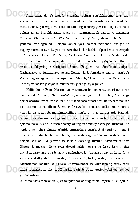 Ayni   zamonda   Yetgisuvda   o‘rnashib   qolgan   sug‘dliklarning   soni   ham
anchagina   edi.   Ular   asosan   xalqaro   savdoning   kengayishi   va   bu   savdodan
manfaatdor Sug‘dning V-VII asrlarda olib borgan harbiy yurishlari oqibatida kelib
qolgan   edilar.   Sug‘dliklarning   savdo   va   hunarmandchilik   qasaba   va   manzillari
Talos   va   Chu   vodiylarida,   Chimkentdan   to   ulug‘   Xitoy   devorigacha   bo‘lgan
yerlarda   joylashgan   edi.   Xalqaro   karvon   yo‘li   bo‘ylab   marjondek   tizilgan   bu
sug‘diy manzillar turk dunyosi manzarasida kichik-kichik to‘plardan iborat mayda
orolchalarni eslatar edi. Shubhasiz, ular turkiy aholiga katta ta’sir ko‘rsatsalar-da,
ammo   bora-bora   o‘zaro   ular   bilan   so‘zlashib,   o‘z   ona   tilini   yo‘qotadilar.   Xullas,
Arab   xalifaligining   istilosigacha   Shosh,   Farg‘ona   va   Zarafshon   vodiysi,
Qashqadaryo va Surxondaryo vohasi, Xorazm, hatto Amudaryoning so‘l qirg‘og‘i
aholisining kattagina qismi  allaqachon turklashib, Movarounnahr va Xorazmning
ijtimoiy va madaniy hayotida muhim mavqeni egallay olgan edi.
Xalifalikning   Eron,   Xuroson   va   Movarounnahr   tomon   yurishlari   avj   olgan
davrda   sodir   bo‘lgan,   o‘ta   murakkab   siyosiy   vaziyat,   bir   tomondan,   dushmanga
qarshi otlangan mahalliy aholini bir-biriga yanada birlashtirdi. Ikkinchi tomondan
esa,   islomni   qabul   qilgan   Eronning   forsiyzabon   aholisini   xalifalikning   harbiy
yurishlarida   qatnashib,   musulmonchilikni   targ‘ib   qilishga   majbur   etdi.   Natijada
Xuroson   va   Movarounnahrga   arab   tili   va   islom   dinining   kirib   kelishi   bilan   bir
qatorda mahalliy aholi o‘rtasida forsiy talning mafkuraviy ahamiyati kuchaydi. Bu
yerda   u   yerli   aholi   tilining   ta’sirida   birmuncha   o‘zgarib,   forsiy-dariy   tili   nomini
oldi.   Keyinchalik   bu   til   rivoj   topib,   sekin-asta   sug‘diy   tilni   muomaladan   siqib
chiqara   boshladi.   Bu   jarayon   xalifalik   hukmronligi   tutatilib,   Movarounnahr   va
Xurosonda   mustaqil   Somoniylar   davlati   tashkil   topishi   va   forsiy-dariy   tilining
davlat tiliga aylantirilishi bilan ayniqsa kuchayadi. Natijada bu davrda forsiy-dariy
asosida   mahalliy   aholining   adabiy   tili   shakllanib,   badiiy   adabiyoti   yuzaga   keldi.
Manbalardan   ma’lum   bo‘lishicha,   Movarounnahr   va   Xurosonning   forsiy-dariy
tilida   so‘zlashuvchi   aholisi   XI   asrdan   boshlab   o‘zini   «tozi»,   ya’ni   «tojik»   deb
yurita boshlaydi.
XI   asrda   Movarounnahrda   Qoraxoniylar   davlatining   tashkil   topishi   bilan   qarluq,
5 