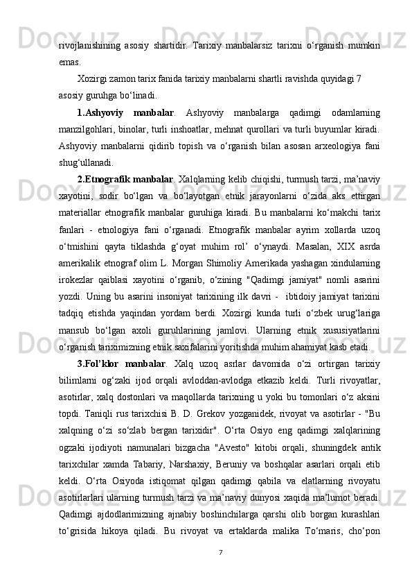 rivojlanishining   asosiy   shartidir.   Tarixiy   manbalarsiz   tarixni   o‘rganish   mumkin
emas.
Xozirgi zamon tarix fanida tarixiy manbalarni shartli ravishda quyidagi 7 
asosiy guruhga bo‘linadi.
1.Ashyoviy   manbalar .   Ashyoviy   manbalarga   qadimgi   odamlarning
manzilgohlari, binolar, turli inshoatlar, mehnat qurollari va turli buyumlar kiradi.
Ashyoviy   manbalarni   qidirib   topish   va   o‘rganish   bilan   asosan   arxeologiya   fani
shug‘ullanadi.
2.Etnografik manbalar . Xalqlarning kelib chiqishi, turmush tarzi, ma’naviy
xayotini,   sodir   bo‘lgan   va   bo‘layotgan   etnik   jarayonlarni   o‘zida   aks   ettirgan
materiallar   etnografik   manbalar   guruhiga   kiradi.   Bu   manbalarni   ko‘makchi   tarix
fanlari   -   etnologiya   fani   o‘rganadi.   Etnografik   manbalar   ayrim   xollarda   uzoq
o‘tmishini   qayta   tiklashda   g‘oyat   muhim   rol’   o‘ynaydi.   Masalan,   XIX   asrda
amerikalik etnograf  olim L. Morgan Shimoliy Amerikada yashagan  xindularning
irokezlar   qaiblasi   xayotini   o‘rganib,   o‘zining   "Qadimgi   jamiyat"   nomli   asarini
yozdi.   Uning   bu   asarini   insoniyat   tarixining   ilk   davri   -     ibtidoiy   jamiyat   tarixini
tadqiq   etishda   yaqindan   yordam   berdi.   Xozirgi   kunda   turli   o‘zbek   urug‘lariga
mansub   bo‘lgan   axoli   guruhlarining   jamlovi.   Ularning   etnik   xususiyatlarini
o‘rganish tariximizning etnik saxifalarini yoritishda muhim ahamiyat kasb etadi.
3.Fol’klor   manbalar .   Xalq   uzoq   asrlar   davomida   o‘zi   ortirgan   tarixiy
bilimlarni   og‘zaki   ijod   orqali   avloddan-avlodga   etkazib   keldi.   Turli   rivoyatlar,
asotirlar,   xalq   dostonlari   va   maqollarda   tarixning   u   yoki   bu   tomonlari   o‘z   aksini
topdi.  Taniqli   rus   tarixchisi   B.   D.   Grekov   yozganidek,   rivoyat   va   asotirlar   -   "Bu
xalqning   o‘zi   so‘zlab   bergan   tarixidir".   O‘rta   Osiyo   eng   qadimgi   xalqlarining
ogzaki   ijodiyoti   namunalari   bizgacha   "Avesto"   kitobi   orqali,   shuningdek   antik
tarixchilar   xamda   Tabariy,   Narshaxiy,   Beruniy   va   boshqalar   asarlari   orqali   etib
keldi.   O‘rta   Osiyoda   istiqomat   qilgan   qadimgi   qabila   va   elatlarning   rivoyatu
asotirlarlari ularning turmush tarzi va ma’naviy dunyosi xaqida ma’lumot beradi.
Qadimgi   ajdodlarimizning   ajnabiy   boshinchilarga   qarshi   olib   borgan   kurashlari
to‘grisida   hikoya   qiladi.   Bu   rivoyat   va   ertaklarda   malika   To‘maris,   cho‘pon
7 