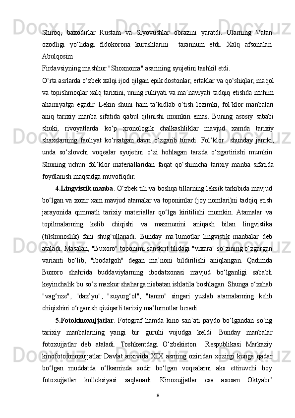 Shiroq,   baxodirlar   Rustam   va   Siyovushlar   obrazini   yaratdi.   Ularning   Vatan
ozodligi   yo‘lidagi   fidokorona   kurashlarini     tarannum   etdi.   Xalq   afsonalari
Abulqosim
Firdavsiyning mashhur "Shoxnoma" asarining syujetini tashkil etdi.
O‘rta asrlarda o‘zbek xalqi ijod qilgan epik dostonlar, ertaklar va qo‘shiqlar, maqol
va topishmoqlar xalq tarixini, uning ruhiyati va ma’naviyati tadqiq etishda muhim
ahamiyatga   egadir.   Lekin   shuni   ham   ta’kidlab   o‘tish   lozimki,   fol’klor   manbalari
aniq   tarixiy   manba   sifatida   qabul   qilinishi   mumkin   emas.   Buning   asosiy   sababi
shuki,   rivoyatlarda   ko‘p   xronologik   chalkashliklar   mavjud   xamda   tarixiy
shaxslarning   faoliyat   ko‘rsatgan   davri   o‘zgarib   turadi.   Fol’klor     shunday   janrki,
unda   so‘zlovchi   voqealar   syujetini   o‘zi   hohlagan   tarzda   o‘zgartirishi   mumkin.
Shuning   uchun   fol’klor   materiallaridan   faqat   qo‘shimcha   tarixiy   manba   sifatida
foydlanish maqsadga muvofiqdir.
4.Lingvistik manba . O‘zbek tili va boshqa tillarning leksik tarkibida mavjud
bo‘lgan va xozir xam mavjud atamalar va toponimlar (joy nomlari)ni tadqiq etish
jarayonida   qimmatli   tarixiy   materiallar   qo‘lga   kiritilishi   mumkin.   Atamalar   va
topilmalarning   kelib   chiqishi   va   mazmunini   aniqash   bilan   lingvistika
(tilshunoslik)   fani   shug‘ullanadi.   Bunday   ma’lumotlar   lingvistik   manbalar   deb
ataladi. Masalan, "Buxoro" toponimi sanskrit tilidagi "vixara" so‘zining o‘zgargan
varianti   bo‘lib,   "ibodatgoh"   degan   ma’noni   bildirilishi   aniqlangan.   Qadimda
Buxoro   shahrida   buddaviylarning   ibodatxonasi   mavjud   bo‘lganligi   sababli
keyinchalik bu so‘z mazkur shaharga nisbatan ishlatila boshlagan. Shunga o‘xshab
"vag‘nze",   "dax’yu",   "suyurg‘ol",   "tanxo"   singari   yuzlab   atamalarning   kelib
chiqishini o‘rganish qiziqarli tarixiy ma’lumotlar beradi.
5.Fotokinoxujjatlar .   Fotograf   hamda   kino   san’ati   paydo   bo‘lgandan   so‘ng
tarixiy   manbalarning   yangi   bir   guruhi   vujudga   keldi.   Bunday   manbalar
fotoxujjatlar   deb   ataladi.   Toshkentdagi   O‘zbekiston     Respublikasi   Markaziy
kinofotofonoxujjatlar   Davlat   arxivida   XIX   asrning   oxiridan   xozirgi   kunga   qadar
bo‘lgan   muddatda   o‘lkamizda   sodir   bo‘lgan   voqealarni   aks   ettiruvchi   boy
fotoxujjatlar   kolleksiyasi   saqlanadi.   Kinoxujjatlar   esa   asosan   Oktyabr’
8 