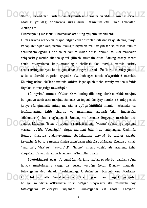 Shiroq,   baxodirlar   Rustam   va   Siyovushlar   obrazini   yaratdi.   Ularning   Vatan
ozodligi   yo‘lidagi   fidokorona   kurashlarini     tarannum   etdi.   Xalq   afsonalari
Abulqosim
Firdavsiyning mashhur "Shoxnoma" asarining syujetini tashkil etdi.
O‘rta asrlarda o‘zbek xalqi ijod qilgan epik dostonlar, ertaklar va qo‘shiqlar, maqol
va topishmoqlar xalq tarixini, uning ruhiyati va ma’naviyati tadqiq etishda muhim
ahamiyatga   egadir.   Lekin   shuni   ham   ta’kidlab   o‘tish   lozimki,   fol’klor   manbalari
aniq   tarixiy   manba   sifatida   qabul   qilinishi   mumkin   emas.   Buning   asosiy   sababi
shuki,   rivoyatlarda   ko‘p   xronologik   chalkashliklar   mavjud   xamda   tarixiy
shaxslarning   faoliyat   ko‘rsatgan   davri   o‘zgarib   turadi.   Fol’klor     shunday   janrki,
unda   so‘zlovchi   voqealar   syujetini   o‘zi   hohlagan   tarzda   o‘zgartirishi   mumkin.
Shuning   uchun   fol’klor   materiallaridan   faqat   qo‘shimcha   tarixiy   manba   sifatida
foydlanish maqsadga muvofiqdir.
4.Lingvistik manba . O‘zbek tili va boshqa tillarning leksik tarkibida mavjud
bo‘lgan va xozir xam mavjud atamalar va toponimlar (joy nomlari)ni tadqiq etish
jarayonida   qimmatli   tarixiy   materiallar   qo‘lga   kiritilishi   mumkin.   Atamalar   va
topilmalarning   kelib   chiqishi   va   mazmunini   aniqash   bilan   lingvistika
(tilshunoslik)   fani   shug‘ullanadi.   Bunday   ma’lumotlar   lingvistik   manbalar   deb
ataladi. Masalan, "Buxoro" toponimi sanskrit tilidagi "vixara" so‘zining o‘zgargan
varianti   bo‘lib,   "ibodatgoh"   degan   ma’noni   bildirilishi   aniqlangan.   Qadimda
Buxoro   shahrida   buddaviylarning   ibodatxonasi   mavjud   bo‘lganligi   sababli
keyinchalik bu so‘z mazkur shaharga nisbatan ishlatila boshlagan. Shunga o‘xshab
"vag‘nze",   "dax’yu",   "suyurg‘ol",   "tanxo"   singari   yuzlab   atamalarning   kelib
chiqishini o‘rganish qiziqarli tarixiy ma’lumotlar beradi.
5.Fotokinoxujjatlar .   Fotograf   hamda   kino   san’ati   paydo   bo‘lgandan   so‘ng
tarixiy   manbalarning   yangi   bir   guruhi   vujudga   keldi.   Bunday   manbalar
fotoxujjatlar   deb   ataladi.   Toshkentdagi   O‘zbekiston     Respublikasi   Markaziy
kinofotofonoxujjatlar   Davlat   arxivida   XIX   asrning   oxiridan   xozirgi   kunga   qadar
bo‘lgan   muddatda   o‘lkamizda   sodir   bo‘lgan   voqealarni   aks   ettiruvchi   boy
fotoxujjatlar   kolleksiyasi   saqlanadi.   Kinoxujjatlar   esa   asosan   Oktyabr’
8