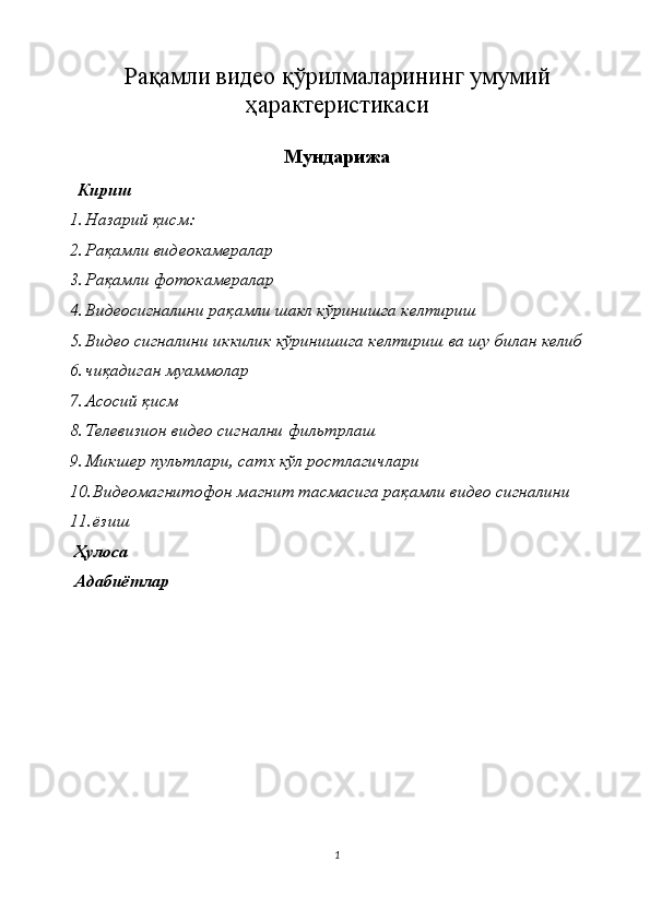 Ра қ амли видео  қ ўрилмаларининг умумий
ҳ арактеристикаси 
Мундарижа
   Кириш 
1. Назарий қисм: 
2. Рақамли видеокамералар 
3. Рақамли фотокамералар 
4. Видеосигналини рақамли шакл кўринишга келтириш 
5. Видео сигналини иккилик кўринишига келтириш ва шу билан келиб 
6. чиқадиган муаммолар 
7. Асосий қисм 
8. Телевизион видео сигнални фильтрлаш 
9. Микшер пультлари, сатх кўл ростлагичлари 
10. Видеомагнитофон магнит тасмасига рақамли видео сигналини 
11. ёзиш 
 Ҳулоса 
 Адабиётлар 
1  
  