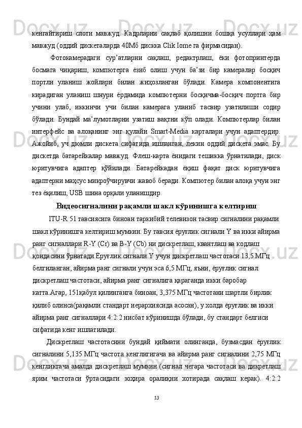 кенгайтириш   слоти   мавжуд.   Кадрларни   сақлаб   қолишни   бошқа   усуллари   ҳам
мавжуд (оддий дискеталарда 40Мб дискка Clik Iome га фирмасидан). 
Фотокамерадаги   сур’атларни   сақлаш,   редактрлаш,   ёки   фотопринтерда
босмага   чиқариш,   компютерга   ёзиб   олиш   учун   ба’зи   бир   камералар   босқич
портли   уланиш   жойлари   билан   жиҳозланган   бўлади.   Камера   компонентига
кирадиган   уланиш   шнури   ёрдамида   компютерни   босқичма-босқич   портга   бир
учини   улаб,   иккинчи   учи   билан   камерага   уланиб   тасвир   узатилиши   содир
бўлади.   Бундай   ма’лумотларни   узатиш   вақтни   кўп   олади.   Компютерлар   билан
интерфейс   ва   алоқанинг   энг   қулайи   Smart-Media   карталари   учун   адаптердир.
Ажойиб,   уч   дюмли   дискета   сифатида   ишланган,   лекин   оддий   дискета   эмас.   Бу
дискетда   батарейкалар   мавжуд.   Флеш-карта   ёнидаги   тешикка   ўрнатилади,   диск
юритувчига   адаптер   қўйилади.   Батарейкадан   ёқиш   фақат   диск   юритувчига
адаптерни маҳсус микроўчирувчи жавоб беради. Компютер билан алоқа учун энг
тез ёқилиш, USB шина орқали уланишдир. 
Видеосигналини рақамли шакл кўринишга келтириш
 ITU-R 51 тавсиясига биноан таркибий телевизон тасвир сигналини рақамли
шакл кўринишга келтириш мумкин. Бу тавсия ёруғлик сигнали Y ва икки айирма
ранг сигналлари R-Y (Cr) ва B-Y (Cb) ни дискретлаш, квантлаш ва кодлаш 
қоидасини ўрнатади.Ёруғлик сигнали Y учун дискретлаш частотаси 13,5 МГц 
белгиланган, айирма ранг сигнали учун эса 6,5 МГц, яъни, ёруғлик сигнал 
дискретлаш частотаси, айирма ранг сигналига қараганда икки баробар 
катта.Агар, 151қабул қилинганга биноан, 3,375 МГц частотани шартли бирлик 
қилиб олинса(рақамли стандарт иерархиясида асосан), у холда ёруғлик ва икки 
айирма ранг сигналлари 4:2:2 нисбат кўринишда бўлади, бу стандарт белгиси 
сифатида кенг ишлатилади. 
Дискретлаш   частотасини   бундай   қиймати   олинганда,   бузмасдан   ёруғлик
сигналини 5,135 МГц частота кенглигигача ва айирма ранг сигналини 2,75 МГц
кенгликгача  амалда дискретлаш мумкин (сигнал чегара  частотаси  ва дикретлаш
ярим   частотаси   ўртасидаги   зоҳира   оралиқни   хотирада   сақлаш   керак).   4:2:2
13  
  