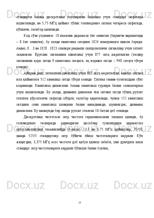 стандарти   бошқа   дискретлаш   усулларини   баҳолаш   учун   стандарт   сифатида
ишлатилади,   ва  5,75  МГц  қиймат  тўлик  телевидение   сигнал  чегараси   сифатида,
кўпинча, эътибор қилинади. 
Код сўзи узунлиги- 10 иккилик даражаси бит олинган (биринчи вариантида
–   8   бит   олинган),   бу   холда   квантлаш   сатҳини   1024   номерлашга   имкон   беради.
Аммо, 0…3 ва 1020...1023 сонлари рақамли синхронловчи сигналлар учун эхтиёт
сақланган.   Ёруғлик   сигналини   квантлаш   учун   877   сатҳ   ажратилган   (тасвир
сигналини   қора   сатҳи   9   квантлаш   сатҳига,   оқ   нормал   сатҳи   –   940   сатҳга   тўғри
келади). 
Айирма ранг сигналини квантлаш учун 897 сатҳ ажратилган, аналог сигнал
нол қийматига 512 кванлаш сатҳи тўғри келади. Сигнал гамма-тузатишдан сўнг
кодланади.   Квантлаш   диапазони   бошқа   квантлаш   турлари   билан   солиштириш
учун   ишлатилади.   Бу   холда,   динамик   диапазон   ёки   сигнал   сатҳи   тўлиқ   рухсат
этилган   кўрсаткичи   сифатда   кўпроқ   эътибор   қаратилади,   чунки   152   квантлаш
сатҳини   сони   квантлаш   шовқини   билан   аниқланади,   шунингдек,   динамик
диапазони. Бу мазмунда бир хилда рухсат этилган 10-битли деб этилади. 
Дискретлаш   частотаси   сатр   частота   гармоникасини   ташкил   қилади,   бу
телевидение   тасвирида   олинадиган   ҳисоблар   тузилишини   ҳаракатсиз
ортогоналлигини   таъминлайди   (4-расм).   13,5   ва   6,75   МГц   қийматлар,   75/50,
ҳамда   525/5   стандартлар   сатр   бўйича   ёйиш   частоталарига   каррали.   Кўп
жиҳатдан,   3,375   МГц   асос   частота   деб   қабул   қилиш   сабаби,   уни   дунёдаги   икки
стандарт сатр частоталарига каррали бўлиши билан боғлиқ. 
 
14  
  