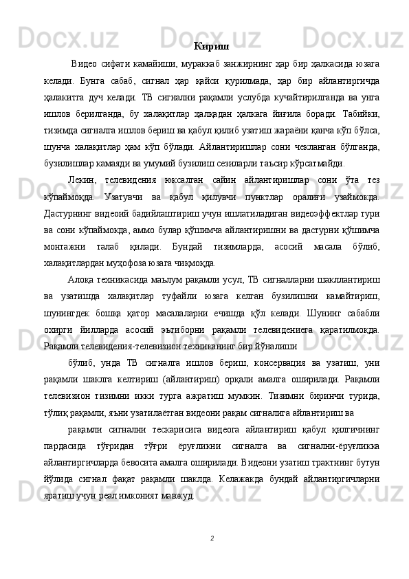 Кириш
  Видео   сифати   камайиши,  мураккаб  занжирнинг   ҳар  бир  ҳалкасида   юзага
келади.   Бунга   сабаб,   сигнал   ҳар   қайси   қурилмада,   ҳар   бир   айлантиргичда
ҳалакитга   дуч   келади.   ТВ   сигнални   рақамли   услубда   кучайтирилганда   ва   унга
ишлов   берилганда,   бу   халақитлар   ҳалқадан   ҳалкага   йиғила   боради.   Табийки,
тизимда сигналга ишлов бериш ва қабул қилиб узатиш жараёни қанча кўп бўлса,
шунча   халақитлар   ҳам   кўп   бўлади.   Айлантиришлар   сони   чекланган   бўлганда,
бузилишлар камаяди ва умумий бузилиш сезиларли таъсир кўрсатмайди. 
Лекин,   телевидения   юксалган   сайин   айлантиришлар   сони   ўта   тез
кўпаймоқда.   Узатувчи   ва   қабул   қилувчи   пунктлар   оралиғи   узаймокда.
Дастурнинг видеоий бадийлаштириш учун ишлатиладиган видеоэффектлар тури
ва сони кўпаймокда, аммо булар  қўшимча  айлантиришни ва дастурни  қўшимча
монтажни   талаб   қилади.   Бундай   тизимларда,   асосий   масала   бўлиб,
халақитлардан муҳофоза юзага чиқмоқда. 
Алоқа техникасида маълум рақамли усул, ТВ сигналларни шакллантириш
ва   узатишда   халақитлар   туфайли   юзага   келган   бузилишни   камайтириш,
шунингдек   бошқа   қатор   масалаларни   ечишда   қўл   келади.   Шунинг   сабабли
охирги   йилларда   асосий   эътиборни   рақамли   телевидениега   қаратилмоқда.
Рақамли телевидения-телевизион техниканинг бир йўналиши 
бўлиб,   унда   ТВ   сигналга   ишлов   бериш,   консервация   ва   узатиш,   уни
рақамли   шаклга   келтириш   (айлантириш)   орқали   амалга   оширилади.   Рақамли
телевизион   тизимни   икки   турга   ажратиш   мумкин.   Тизимни   биринчи   турида,
тўлиқ рақамли, яъни узатилаётган видеони рақам сигналига айлантириш ва 
рақамли   сигнални   тескарисига   видеога   айлантириш   қабул   қилгичнинг
пардасида   тўғридан   тўғри   ёруғликни   сигналга   ва   сигнални-ёруғликка
айлантиргичларда бевосита амалга оширилади. Видеони узатиш трактнинг бутун
йўлида   сигнал   фақат   рақамли   шаклда.   Келажакда   бундай   айлантиргичларни
яратиш учун реал имконият мавжуд. 
2