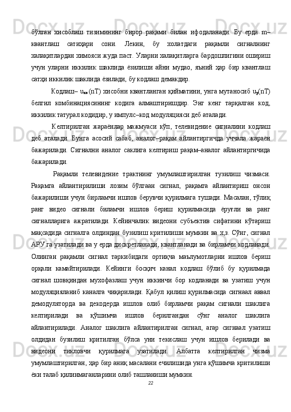 бўлган   хисоблаш   тизимининг   бирор   рақами   билан   ифодаланади.   Бу   ерда   m–
квантлаш   сатиҳари   сони.   Лекин,   бу   холатдаги   рақамли   сигналнинг
халақитлардан химояси жуда паст. Уларни халақитларга бардошлигини ошириш
учун   уларни   иккилик   шаклида   ёзилиши   айни   мудао,   яъний   ҳар   бир   квантлаш
сатҳи иккилик шаклида ёзилади, бу кодлаш демакдир. 
  Кодлаш– u
кв   (nT) хисобни квантланган қийматини, унга мутаносиб u
р (nT)
белгил   комбинациясининг   кодига   алмаштиришдир.   Энг   кенг   тарқалган   код,
иккилик татурал кодидир, у импулс–код модуляцияси деб аталади. 
  Келтирилган   жараёнлар   мажмуаси   кўп,   телевидение   сигналини   кодлаш
деб   аталади.   Бунга   асосий   сабаб,   аналог–рақам   айлантиргичда   уччала   жараён
бажарилади.   Сигнални   аналог   саклига   келтириш   рақам–аналог   айлантиргичида
бажарилади. 
  Рақамли   телевидение   трактнинг   умумлаштирилган   тузилиш   чизмаси.
Рақамга   айлантирилиши   лозим   бўлгаан   сигнал,   рақамга   айлантириш   онсон
бажарилиши учун бирламчи ишлов берувчи қурилмага тушади. Масалан, тўлиқ
ранг   видео   сигнали   биламчи   ишлов   бериш   қурилмасида   ёруғли   ва   ранг
сигналларига   ажратилади.   Кейинчалик   видеони   субъектив   сифатини   кўтариш
мақсадида   сигналга   олдиндан   бузилиш   критилиши   мумкин   ва   х,з.   Сўнг,   сигнал
АРУ га узатилади ва у ерда дискретланади, квантланади ва бирламчи кодланади.
Олинган   рақамли   сигнал   таркибидаги   ортиқча   маълумотларни   ишлов   бериш
орқали   камайтирилади.   Кейинги   босқич   канал   кодлаш   бўлиб   бу   қурилмада
сигнал   шовқиндан   мухофазлаш   учун   иккинчи   бор   кодланади   ва   узатиш   учун
модуляцияланиб   каналга   чиқарилади.   Қабул   қилиш   қурилмасида   сигнаал   аввал
демодуляторда   ва   декодерда   ишлов   олиб   бирламчи   рақам   сигнали   шаклига
келтирилади   ва   қўшимча   ишлов   берилгандан   сўнг   аналог   шаклига
айлантирилади.   Аналог   шаклига   айлантирилган   сигнал,   агар   сигнаал   узатиш
олдидан   бузилиш   критилган   бўлса   уни   текислаш   учун   ишлов   берилади   ва
видеони   тикловчи   қурилмага   узатилади.   Албатта   келтирилган   чизма
умумлаштирилган, ҳар бир аниқ масалани ечилишида унга қўшимча критилиши
ёки талаб қилинмаганларини олиб ташланиши мумкин.  
22  
  