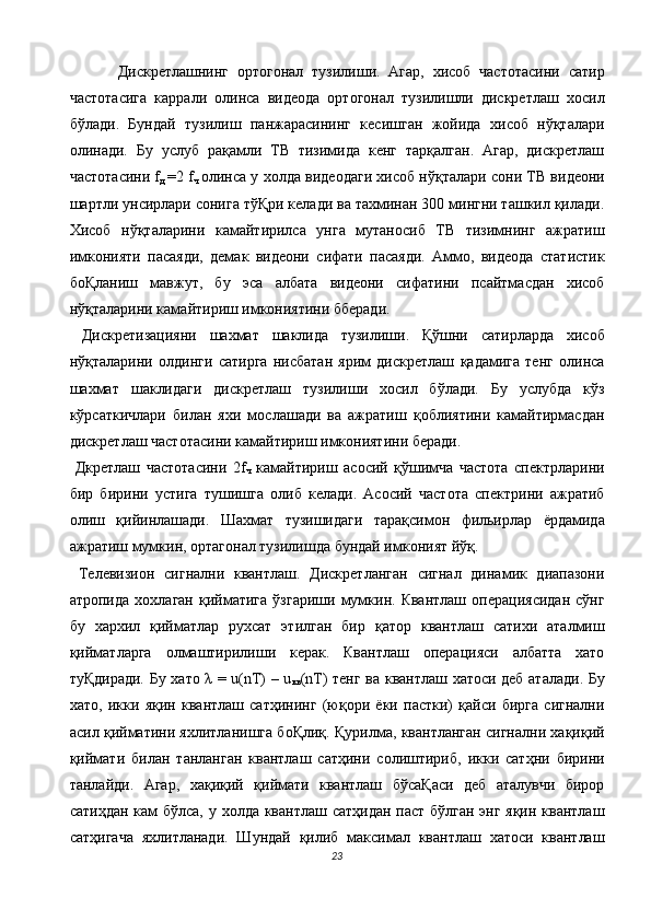   Дискретлашнинг   ортогонал   тузилиши.   Агар,   хисоб   частотасини   сатир
частотасига   каррали   олинса   видеода   ортогонал   тузилишли   дискретлаш   хосил
бўлади.   Бундай   тузилиш   панжарасининг   кесишган   жойида   хисоб   нўқталари
олинади.   Бу   услуб   рақамли   ТВ   тизимида   кенг   тарқалган.   Агар,   дискретлаш
частотасини f
д   =2 f
ч   олинса у холда видеодаги хисоб нўқталари сони ТВ видеони
шартли унсирлари сонига тўҚри келади ва тахминан 300 мингни ташкил қилади.
Хисоб   нўқталарини   камайтирилса   унга   мутаносиб   ТВ   тизимнинг   ажратиш
имконияти   пасаяди,   демак   видеони   сифати   пасаяди.   Аммо,   видеода   статистик
боҚланиш   мавжут,   бу   эса   албата   видеони   сифатини   псайтмасдан   хисоб
нўқталарини камайтириш имкониятини бберади. 
  Дискретизацияни   шахмат   шаклида   тузилиши.   Қўшни   сатирларда   хисоб
нўқталарини   олдинги   сатирга   нисбатан   ярим   дискретлаш   қадамига   тенг   олинса
шахмат   шаклидаги   дискретлаш   тузилиши   хосил   бўлади.   Бу   услубда   кўз
кўрсаткичлари   билан   яхи   мослашади   ва   ажратиш   қоблиятини   камайтирмасдан
дискретлаш частотасини камайтириш имкониятини беради. 
  Дкретлаш   частотасини   2f
ч   камайтириш   асосий   қўшимча   частота   спектрларини
бир   бирини   устига   тушишга   олиб   келади.   Асосий   частота   спектрини   ажратиб
олиш   қийинлашади.   Шахмат   тузишидаги   тарақсимон   фильирлар   ёрдамида
ажратиш мумкин, ортагонал тузилишда бундай имконият йўқ. 
  Телевизион   сигнални   квантлаш.   Дискретланган   сигнал   динамик   диапазони
атропида   хохлаган   қийматига   ўзгариши   мумкин.  Квантлаш   операциясидан   сўнг
бу   хархил   қийматлар   рухсат   этилган   бир   қатор   квантлаш   сатихи   аталмиш
қийматларга   олмаштирилиши   керак.   Квантлаш   операцияси   албатта   хато
туҚдиради. Бу хато λ = u(nT) – u
кв (nT) тенг ва квантлаш хатоси деб аталади. Бу
хато,   икки   яқин   квантлаш   сатҳининг   (юқори   ёки   пастки)   қайси   бирга   сигнални
асил қийматини яхлитланишга боҚлиқ. Қурилма, квантланган сигнални хақиқий
қиймати   билан   танланган   квантлаш   сатҳини   солиштириб,   икки   сатҳни   бирини
танлайди.   Агар,   хақиқий   қиймати   квантлаш   бўсаҚаси   деб   аталувчи   бирор
сатиҳдан кам  бўлса, у холда квантлаш сатҳидан паст бўлган энг яқин квантлаш
сатҳигача   яхлитланади.   Шундай   қилиб   максимал   квантлаш   хатоси   квантлаш
23  
  