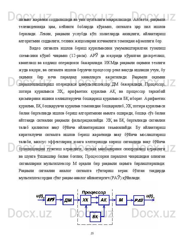 хизмат жараёни соддалашади ва уни пухталиги юқарилашади. Албатта, рақамли
телевиденияда   ҳам,   кейинги   бобларда   кўрамиз,   сигналга   ҳар   хил   ишлов
берилади.   Лекин,   рақамли   услубда   кўп   холатларда   аниқлиги,   айлантириш
алгоритмни соддалиги, техник жиҳозларни ихчамлиги томондан афзаллиги бор. 
Видео   сигналга   ишлов   бериш   қурилмасини   умумлаштирилган   тузилиш
схемасини   кўриб   чиқамиз   (12-расм).   АРЎ   да   юқорида   кўрилган   дискретлаш,
квантлаш   ва   кодлаш   операцияси   бажарилади.   ИКМда   рақамли   оқимни   тезлиги
жуда юқори, ва сигналга ишлов берувчи процессор реал вақтда ишлаши учун, бу
оқимни   бир   неча   параллел   каналларга   ажратилади.   Рақамли   оқимни
параллеллаштириш   операцияси   демультиплексор   ДМ   бажарилади.   Процессор,
хотира   қурилмаси   ХҚ,   арифметик   қурилма   АҚ   ва   процессор   таркибий
қисмларини ишини келиштирувчи бошқариш қурилмаси БҚ иборат. Арифметик
қурилма, БҚ бошқарувчи қурилма томонидан бошқарилиб, ХҚ хотира қурилмаси
билан биргаликда ишлов бериш алгоритмини амалга оширади, бошқа сўз билан
айтганда   сигнални   рақамли   фильтрациялайди.   ХҚ   ва   БҚ   биргаликда   сигнални
талаб   қилинган   вақт   бўйича   айлантиришни   таъминлайди.   Бу   айлантириш
киритилувчи   сигналга   ишлов   бериш   жараёнида   вақт   бўйича   мослаштириш
талаби,   махсус   эффектларни   юзага   келтиришда   кириш   сигналида   вақт   бўйича
бузилишларни   тузатиш   кераклиги,   сигнал   манбаларини   синхронлаш   кераклиги
ва   шунга   ўхшашлар   билан   боғлиқ.   Процессорни   параллел   чиқишидан   олинган
сигналларни   мультиплексор   М   орқали   бир   рақамли   оқимга   бирлаштирилади.
Рақамли   сигнални   аналог   сигналга   тўнтариш   керак   бўлган   тақдирда
мультиплексордан сўнг рақам-аналог айлантиргич (РАЎ) қўйилади. 
25  
  