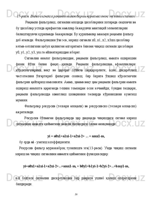 17-расм. Видео сигналга рақамли ишлов бериш қурилмасининг тузилиш схемаси 
 Рақамли фильтрлаш, сигнални алоҳида ҳисобларини хотирада сақловчи ва
бу ҳисоблар устида арифметик амаллар бажарувчи мантиқий элементларни 
билаштирувчи қурилмада бажарилади. Бу қурилмалар мажмуи рақамли фильтр 
деб аталади. Фильтрлашни ўзи эса, кириш сигнали х0, х1, х2, х3хm ҳисоблар 
кетма-кетлигини қабул қилинган алгоритмга биноан чиқиш сигнали ҳисоблари 
y0, y1, y2, y3, ym га айлантиришдан иборат. 
Сигнални   аналог   фильтрлашдан,   рақамли   фильтрлаш,   амалга   оширишни
физик   йўли   билан   фақат   қилади.   Рақамли   фильтрлашни   афзалликлари:
кўрсаткичларини   вақт   ва   ҳарорат   бўйича   барқарорлиги;   осон,   дискретлаш
частотасини   ўзгартириб   фильтрни   созлаш;   бир   бирига   ўхшаш   кўрсаткичли
фильтрни қайтариш имконияти. Аммо, ҳамма вақт ҳам рақамли фильтрни амалга
ошириш   аналогга   қараганда   техник   томондан   осон   кечмайди;   бундан   ташқари,
рақамли   фильтрлашда   квантлаш   шовқинини   тасвирда   кўринишини   кузатиш
мумкин. 
Фильтрлар   рекурсив   (тескари   алоқали)   ва   рекурсивсиз   (тескари   алоқасиз)
ажратилади. 
Рекурсив   бўлмаган   фильтрларда   ҳар   дақиқада   чиқишдаги   сигнал   кириш
сигналини аввалги қийматини вазнли йиғиндиси билан аниқланади: 
 
yi = a0x1+a1xi-1+a2xi-2+ ... + amx1-m, 
бу ерда  ai  - узатиш коэффициенти. 
Рекурсив   фильтр   мураккаброқ   тузилишга   эга(13-расм).   Унда   чиқиш   сигнали
кириш ва чиқиш сигналини аввалги қийматини функциясидир: 
 
yi=a0x1+a1xi-1+a2xi-2+...+amx1-m, + b0y1+b1yi-1+b2yi-2+...+bmy1-m, 
 
z-1   белгиси   сигнални   дискретлашни   бир   даврига   ушлаб   қолиш   операторини
билдиради. 
26  
  