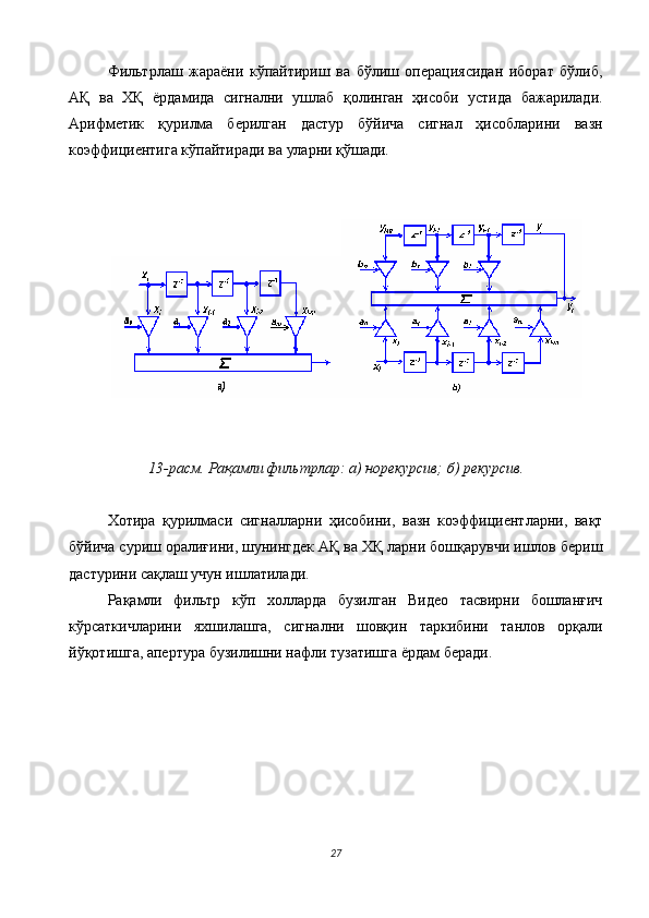 Фильтрлаш   жараёни   кўпайтириш   ва   бўлиш   операциясидан   иборат   бўлиб,
АҚ   ва   ХҚ   ёрдамида   сигнални   ушлаб   қолинган   ҳисоби   устида   бажарилади.
Арифметик   қурилма   берилган   дастур   бўйича   сигнал   ҳисобларини   вазн
коэффициентига кўпайтиради ва уларни қўшади. 
 
 
 
 
13-расм. Рақамли фильтрлар: а) норекурсив; б) рекурсив. 
 
Хотира   қурилмаси   сигналларни   ҳисобини,   вазн   коэффициентларни,   вақт
бўйича суриш оралиғини, шунингдек АҚ ва ХҚ ларни бошқарувчи ишлов бериш
дастурини сақлаш учун ишлатилади. 
Рақамли   фильтр   кўп   холларда   бузилган   Видео   тасвирни   бошланғич
кўрсаткичларини   яхшилашга,   сигнални   шовқин   таркибини   танлов   орқали
йўқотишга, апертура бузилишни нафли тузатишга ёрдам беради. 
 
 
 
 
 
 
 
27  
  