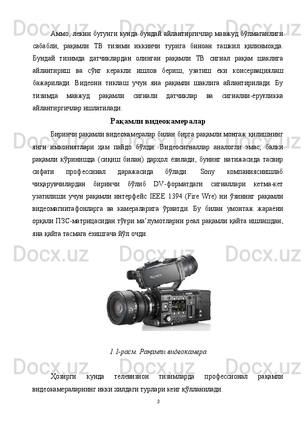 Аммо, лекин бугунги кунда бундай айлантиргичлар мавжуд бўлмаганлиги
сабабли,   рақамли   ТВ   тизими   иккинчи   турига   биноан   ташкил   қилинмоқда.
Бундай   тизимда   датчиклардан   олинган   рақамли   ТВ   сигнал   рақам   шаклига
айлантириш   ва   сўнг   керакли   ишлов   бериш,   узатиш   ёки   консервациялаш
бажарилади.   Видеони   тиклаш   учун   яна   рақамли   шаклига   айлантирилади.   Бу
тизимда   мавжуд   рақамли   сигнали   датчиклар   ва   сигнални-ёруғликка
айлантиргичлар ишлатилади. 
Рақамли видеокамералар
Биринчи рақамли видеокамералар билан бирга рақамли монтаж қилишнинг
янги   имкониятлари   ҳам   пайдо   бўлди.   Видеосигналлар   аналогли   эмас,   балки
рақамли   кўринишда   (сиқиш   билан)   дарҳол   ёзилади,   бунинг   натижасида   тасвир
сифати   профессинал   даражасида   бўлади.   Sony   компаниясиишлаб
чиқарувчилардан   биринчи   бўлиб   DV-форматдаги   сигналлари   кетма-кет
узатилиши   учун   рақамли   интерфейс   IEEE   1394   (Fire   Wre)   ни   ўзининг   рақамли
видеомагнитафонларга   ва   камераларига   ўрнатди.   Бу   билан   умонтаж   жараёни
орқали ПЗС-матрицасидан тўғри ма’лумотларни реал рақамли қайта ишлашдан,
яна қайта тасмага ёзишгача йўл очди. 
 
 
 
1.1-расм. Рақамли видеокамера 
 
Ҳозирги   кунда   телевизион   тизимларда   профессионал   рақамли
видеокамераларнинг икки хилдаги турлари кенг қўлланилади. 
3