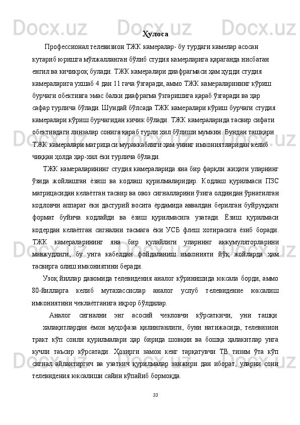 Ҳулоса 
  Профессионал телевизион ТЖК камералар- бу турдаги камелар асосан 
кутариб юришга мўлжалланган бўлиб студия камерларига қараганда нисбатан 
енгил ва кичикроқ булади. ТЖК камералари диафрагмаси ҳам ҳудди студия 
камераларига ухшаб 4 дан 11 гача ўзгаради, аммо ТЖК камераларининг кўриш 
бурчаги обективга эмас балки диафрагма ўзгаришига қараб ўзгаради ва ҳар 
сафар турлича бўлади. Шундай бўлсада ТЖК камералари кўриш бурчаги студия 
камералари кўриш бурчагидан кичик бўлади. ТЖК камераларида тасвир сифати 
обективдаги линзалар сонига қараб турли хил бўлиши мумкин. Бундан ташқари 
ТЖК камералари матрицаси мураккаблиги ҳам унинг имкониятларидан келиб 
чиққан ҳолда ҳар-хил ёки турлича бўлади. 
ТЖК камераларининг студия камераларида яна бир фарқли жиҳати уларнинг
ўзида   жойлашган   ёзиш   ва   кодлаш   қурилмаларидир.   Кодлаш   қурилмаси   ПЗС
матрицасидан келаётган тасвир ва овоз сигналларини ўзига олдиндан ўрнатилган
кодловчи аппарат  ёки дастурий восита  ёрдамида аввалдан  берилган  буйруқдаги
формат   буйича   кодлайди   ва   ёзиш   қурилмасига   узатади.   Ёзиш   қурилмаси
кодердан   келаётган   сигнални   тасмага   ёки   УСБ   флеш   хотирасига   ёзиб   боради.
ТЖК   камераларининг   яна   бир   қулайлиги   уларнинг   аккумуляторларини
мавжудлиги,   бу   унга   кабелдан   фойдаланиш   имконияти   йўқ   жойларда   ҳам
тасвирга олиш имкониятини беради. 
Узоқ йиллар давомида телевидения  аналог кўринишида юксала борди, аммо
80-йилларга   келиб   мутахассислар   аналог   услуб   телевидение   юксалиш
имкониятини чеклаётганига иқрор бўлдилар. 
Аналог  сигнални  энг  асосий  чекловчи  кўрсаткичи,  уни  ташқи 
халақитлардан   ёмон   муҳофаза   қилинганлиги,   буни   натижасида,   телевизион
тракт   кўп   сонли   қурилмалари   ҳар   бирида   шовқин   ва   бошқа   ҳалакитлар   унга
кучли   таъсир   кўрсатади.   Ҳозирги   замон   кенг   тарқатувчи   ТВ   тизим   ўта   кўп
сигнал   айлантиргич   ва   узаткич   қурилмалар   занжири   дан   иборат,   уларни   сони
телевидения юксалиши сайин кўпайиб бормоқда. 
33  
  