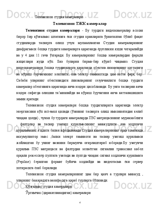 Телевизион студия камералари 
Телевизион ТЖК камералар
Телевизион   студия   камералари   -   Бу   турдаги   видеокамералар   асосан
бирор   бир   қўзғалмас   штативга   ёки   студия   кранларига   ўрнатилган   бўлиб   фақат
студияларда   тасвирга   олиш   учун   мулжалланган   Студия   камераларининг
диафрагмаси бошқа турдаги камераларга қараганда ёруғликни яхши чегаралайди
ва   у   4   дан   11   гача   ўзгаради.   Бу   камераларнинг   бошқа   камералардан   фарқли
жиҳатлари   жуда   кўп.   Биз   буларни   бирма-бир   кўриб   чиқамиз.   Студия
видеокамералари бошқа турдагиларга  қараганда  обектив линзасининг катталиги
ва   кўриш   бурчагининг   кенглиги,   яна   электр   таминотида   ҳам   катта   фарқ   бор.
Сабаби   уларнинг   обективидаги   линзаларнинг   сезувчанлиги   бошқа   турдаги
камералар обективига қараганда анча юқори ҳисобланади. Бу унга тасвирни анча
юқори   сифатда   олишни   та’минлайди   ва   кўриш   бурчагини   анча   катталашишига
замин яратади. 
Телевизион   студия   камералари   бошқа   турдагиларига   қараганда   электр
энергиясини   кўп   истемол   қилади   (ўзининг   тасвирга   олиш   имкониятидан   келиб
чиққан ҳолда) , чунки бу турдаги камераларда ПЗС матрицасининг мураккаблиги
,   филтрлар   ва   тасвир   узатиш   қурилмасининг   мавжудлиги   ,яна   кодловчи
қурилманинг ё’қлиги билан ифодаланади.Студия камераларининг орқа томонида
аккумулиятор   эмас   ,балки   элекрт   таминоти   ва   тасвир   узатиш   қурилмаси
жойлашган   бу   унинг   вазнини   бирмунча   оғирлаштириб   юборади.Бу   узатувчи
қурилма   ПЗС   матрицаси   ва   филтрдан   келаётган   сигнални   триаксиал   кабел
орқали режессиёр пултига узатади ва пултда чиққан сигнал кодловчи қурилмага
(Pepiline)   берилган   формат   буйича   кодлайди   ва   видеотасма   ёки   сервер
хотирасига ёзиб борилади. 
Телевизион   студия   камераларининг   ҳам   бир   қанч   а   турлари   мавжуд   ,
уларнинг бажарадига вазифасига қараб турларга бўлинади. 
Қўзғалмас студия камералари 
Ўргимчак (ҳаракатланадиган) камералари 
4
