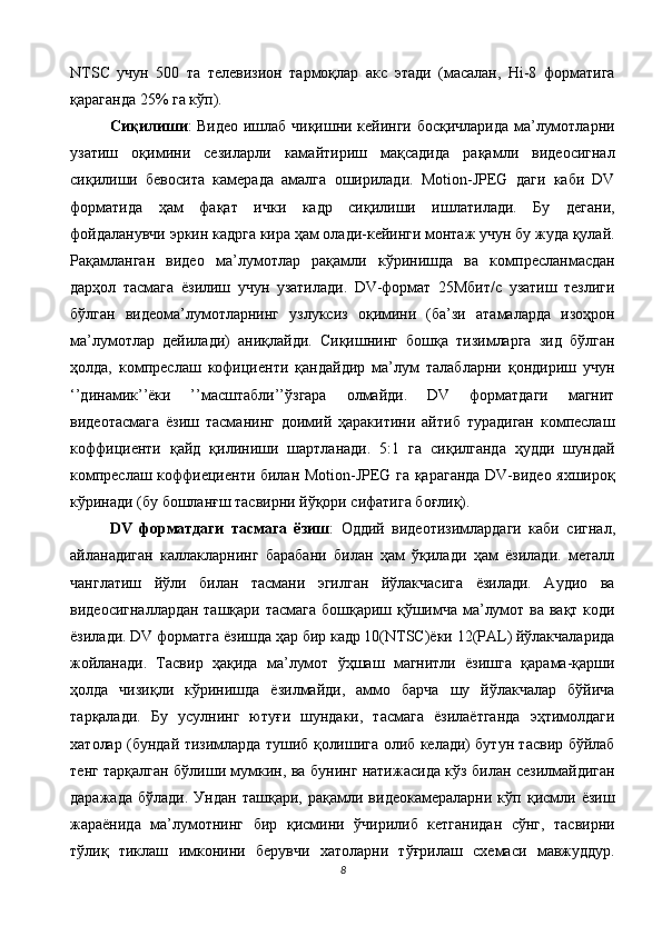 NTSC   учун   500   та   телевизион   тармоқлар   акс   этади   (масалан,   Hi-8   форматига
қараганда 25% га кўп). 
Сиқилиши : Видео ишлаб чиқишни кейинги босқичларида ма’лумотларни
узатиш   оқимини   сезиларли   камайтириш   мақсадида   рақамли   видеосигнал
сиқилиши   бевосита   камерада   амалга   оширилади.   Motion-JPEG   даги   каби   DV
форматида   ҳам   фақат   ички   кадр   сиқилиши   ишлатилади.   Бу   дегани,
фойдаланувчи эркин кадрга кира ҳам олади-кейинги монтаж учун бу жуда қулай.
Рақамланган   видео   ма’лумотлар   рақамли   кўринишда   ва   компресланмасдан
дарҳол   тасмага   ёзилиш   учун   узатилади.   DV-формат   25Мбит/с   узатиш   тезлиги
бўлган   видеома’лумотларнинг   узлуксиз   оқимини   (ба’зи   атамаларда   изоҳрон
ма’лумотлар   дейилади)   аниқлайди.   Сиқишнинг   бошқа   тизимларга   зид   бўлган
ҳолда,   компреслаш   кофициенти   қандайдир   ма’лум   талабларни   қондириш   учун
‘’динамик’’ёки   ’’масштабли’’ўзгара   олмайди.   DV   форматдаги   магнит
видеотасмага   ёзиш   тасманинг   доимий   ҳаракитини   айтиб   турадиган   компеслаш
коффициенти   қайд   қилиниши   шартланади.   5:1   га   сиқилганда   ҳудди   шундай
компреслаш коффиециенти билан Motion-JPEG га қараганда DV-видео яхшироқ
кўринади (бу бошланғш тасвирни йўқори сифатига боғлиқ). 
DV   форматдаги   тасмага   ёзиш :   Оддий   видеотизимлардаги   каби   сигнал,
айланадиган   каллакларнинг   барабани   билан   ҳам   ўқилади   ҳам   ёзилади.   металл
чанглатиш   йўли   билан   тасмани   эгилган   йўлакчасига   ёзилади.   Аудио   ва
видеосигналлардан ташқари тасмага бошқариш қўшимча ма’лумот ва вақт коди
ёзилади. DV форматга ёзишда ҳар бир кадр 10(NTSC)ёки 12(PAL) йўлакчаларида
жойланади.   Тасвир   ҳақида   ма’лумот   ўҳшаш   магнитли   ёзишга   қарама-қарши
ҳолда   чизиқли   кўринишда   ёзилмайди,   аммо   барча   шу   йўлакчалар   бўйича
тарқалади.   Бу   усулнинг   ютуғи   шундаки,   тасмага   ёзилаётганда   эҳтимолдаги
хатолар (бундай тизимларда тушиб қолишига олиб келади) бутун тасвир бўйлаб
тенг тарқалган бўлиши мумкин, ва бунинг натижасида кўз билан сезилмайдиган
даражада   бўлади.   Ундан   ташқари,   рақамли   видеокамераларни   кўп   қисмли   ёзиш
жараёнида   ма’лумотнинг   бир   қисмини   ўчирилиб   кетганидан   сўнг,   тасвирни
тўлиқ   тиклаш   имконини   берувчи   хатоларни   тўғрилаш   схемаси   мавжуддур.
8  
  