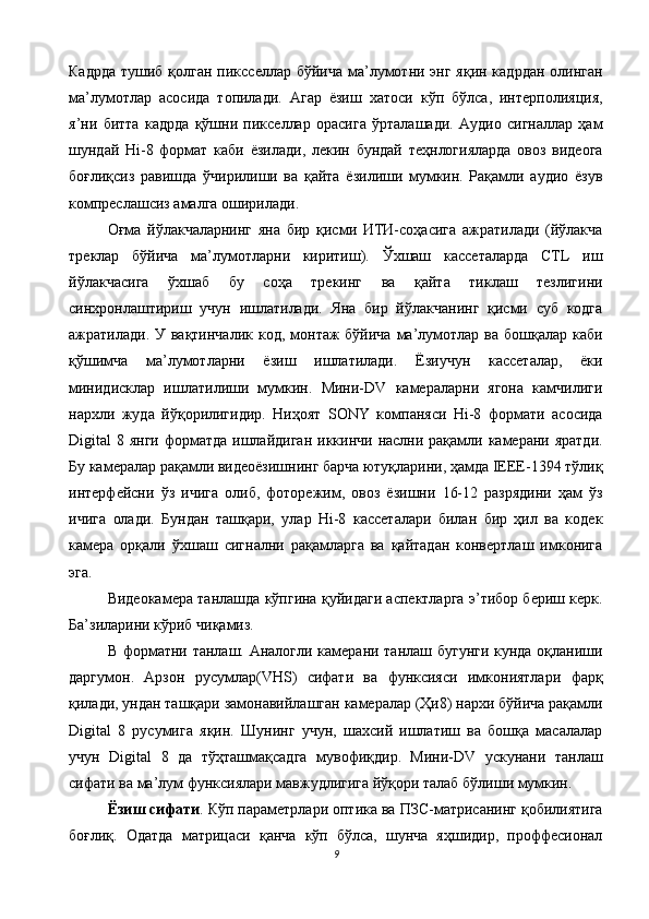 Кадрда  тушиб қолган пиксселлар бўйича ма’лумотни энг яқин кадрдан олинган
ма’лумотлар   асосида   топилади.   Агар   ёзиш   хатоси   кўп   бўлса,   интерполияция,
я’ни   битта   кадрда   қўшни   пикселлар   орасига   ўрталашади.   Аудио   сигналлар   ҳам
шундай   Hi-8   формат   каби   ёзилади,   лекин   бундай   теҳнлогияларда   овоз   видеога
боғлиқсиз   равишда   ўчирилиши   ва   қайта   ёзилиши   мумкин.   Рақамли   аудио   ёзув
компреслашсиз амалга оширилади. 
Оғма   йўлакчаларнинг   яна   бир   қисми   ИТИ-соҳасига   ажратилади   (йўлакча
треклар   бўйича   ма’лумотларни   киритиш).   Ўхшаш   кассеталарда   CTL   иш
йўлакчасига   ўхшаб   бу   соҳа   трекинг   ва   қайта   тиклаш   тезлигини
синхронлаштириш   учун   ишлатилади.   Яна   бир   йўлакчанинг   қисми   суб   кодга
ажратилади. У вақтинчалик  код, монтаж  бўйича ма’лумотлар ва бошқалар  каби
қўшимча   ма’лумотларни   ёзиш   ишлатилади.   Ёзиучун   кассеталар,   ёки
минидисклар   ишлатилиши   мумкин.   Мини-DV   камераларни   ягона   камчилиги
нархли   жуда   йўқорилигидир.   Ниҳоят   SONY   компаняси   Hi-8   формати   асосида
Digital  8 янги форматда ишлайдиган  иккинчи наслни рақамли камерани яратди.
Бу камералар рақамли видеоёзишнинг барча ютуқларини, ҳамда IЕЕЕ-1394 тўлиқ
интерфейсни   ўз   ичига   олиб,   фоторежим,   овоз   ёзишни   16-12   разрядини   ҳам   ўз
ичига   олади.   Бундан   ташқари,   улар   Hi-8   кассеталари   билан   бир   ҳил   ва   кодек
камера   орқали   ўхшаш   сигнални   рақамларга   ва   қайтадан   конвертлаш   имконига
эга. 
Видеокамера танлашда кўпгина қуйидаги аспектларга э’тибор бериш керк.
Ба’зиларини кўриб чиқамиз. 
В форматни танлаш. Аналогли камерани танлаш бугунги кунда оқланиши
даргумон.   Арзон   русумлар(VHS)   сифати   ва   функсияси   имкониятлари   фарқ
қилади, ундан ташқари замонавийлашган камералар (Ҳи8) нархи бўйича рақамли
Digital   8   русумига   яқин.   Шунинг   учун,   шахсий   ишлатиш   ва   бошқа   масалалар
учун   Digital   8   да   тўҳташмақсадга   мувофиқдир.   Мини-DV   ускунани   танлаш
сифати ва ма’лум функсиялари мавжудлигига йўқори талаб бўлиши мумкин. 
Ёзиш сифати . Кўп параметрлари оптика ва ПЗС-матрисанинг қобилиятига
боғлиқ.   Одатда   матрицаси   қанча   кўп   бўлса,   шунча   яҳшидир,   проффесионал
9  
  