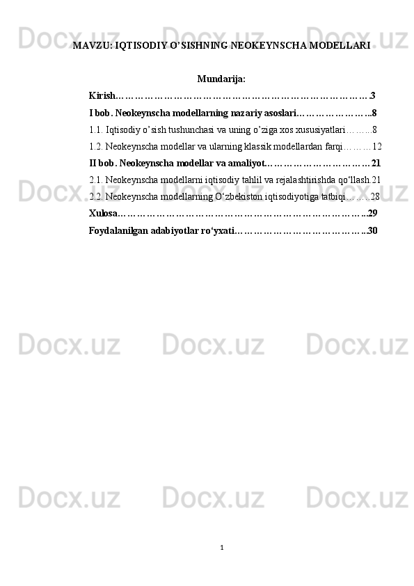 MAVZU:   IQTISODIY O’SISHNING NEOKEYNSCHA MODELLARI
Mundarija:
Kirish…………………………………………………………………….3
I bob. Neokeynscha modellarning nazariy asoslari…………………...8
1.1. Iqtisodiy o’sish tushunchasi va uning o’ziga xos xususiyatlari……...8
1.2. Neokeynscha modellar va ularning klassik modellardan farqi………12
II bob. Neokeynscha modellar va amaliyot……………………………21
2.1. Neokeynscha modellarni iqtisodiy tahlil va rejalashtirishda qo‘llash.21
2.2. Neokeynscha modellarning O‘zbekiston iqtisodiyotiga tatbiqi……..28
Xulosa…………………………………………………………………...29
Foydalanilgan adabiyotlar ro‘yxati…………………………………...30
1