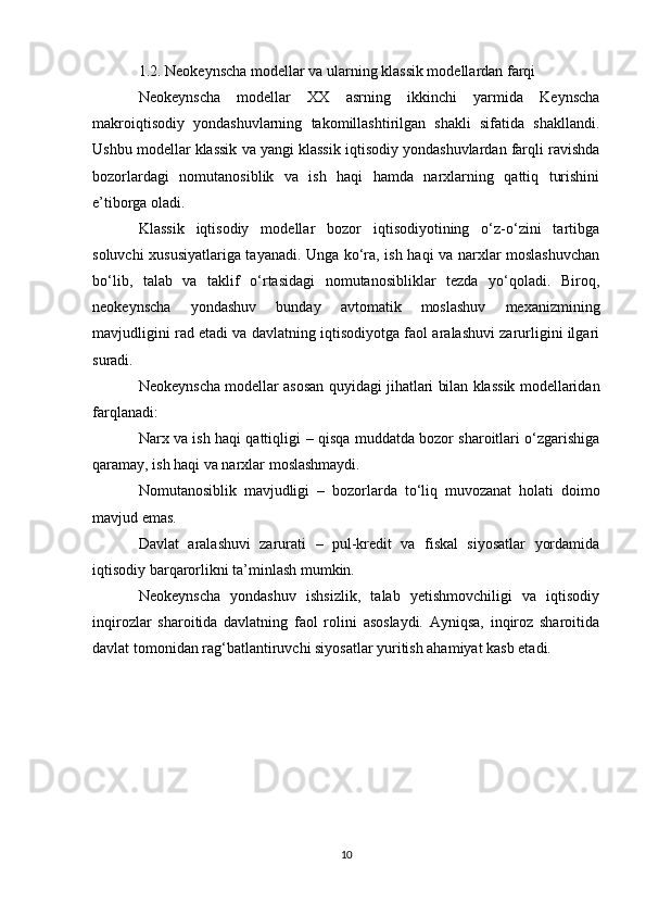 1.2. Neokeynscha modellar va ularning klassik modellardan farqi
Neokeynscha   modellar   XX   asrning   ikkinchi   yarmida   Keynscha
makroiqtisodiy   yondashuvlarning   takomillashtirilgan   shakli   sifatida   shakllandi.
Ushbu modellar klassik va yangi klassik iqtisodiy yondashuvlardan farqli ravishda
bozorlardagi   nomutanosiblik   va   ish   haqi   hamda   narxlarning   qattiq   turishini
e’tiborga oladi.
Klassik   iqtisodiy   modellar   bozor   iqtisodiyotining   o‘z-o‘zini   tartibga
soluvchi xususiyatlariga tayanadi. Unga ko‘ra, ish haqi va narxlar moslashuvchan
bo‘lib,   talab   va   taklif   o‘rtasidagi   nomutanosibliklar   tezda   yo‘qoladi.   Biroq,
neokeynscha   yondashuv   bunday   avtomatik   moslashuv   mexanizmining
mavjudligini rad etadi va davlatning iqtisodiyotga faol aralashuvi zarurligini ilgari
suradi.
Neokeynscha modellar asosan quyidagi jihatlari bilan klassik modellaridan
farqlanadi:
Narx va ish haqi qattiqligi   – qisqa muddatda bozor sharoitlari o‘zgarishiga
qaramay, ish haqi va narxlar moslashmaydi.
Nomutanosiblik   mavjudligi   –   bozorlarda   to‘liq   muvozanat   holati   doimo
mavjud emas.
Davlat   aralashuvi   zarurati   –   pul-kredit   va   fiskal   siyosatlar   yordamida
iqtisodiy barqarorlikni ta’minlash mumkin.
Neokeynscha   yondashuv   ishsizlik,   talab   yetishmovchiligi   va   iqtisodiy
inqirozlar   sharoitida   davlatning   faol   rolini   asoslaydi.   Ayniqsa,   inqiroz   sharoitida
davlat tomonidan rag‘batlantiruvchi siyosatlar yuritish ahamiyat kasb etadi.
10 