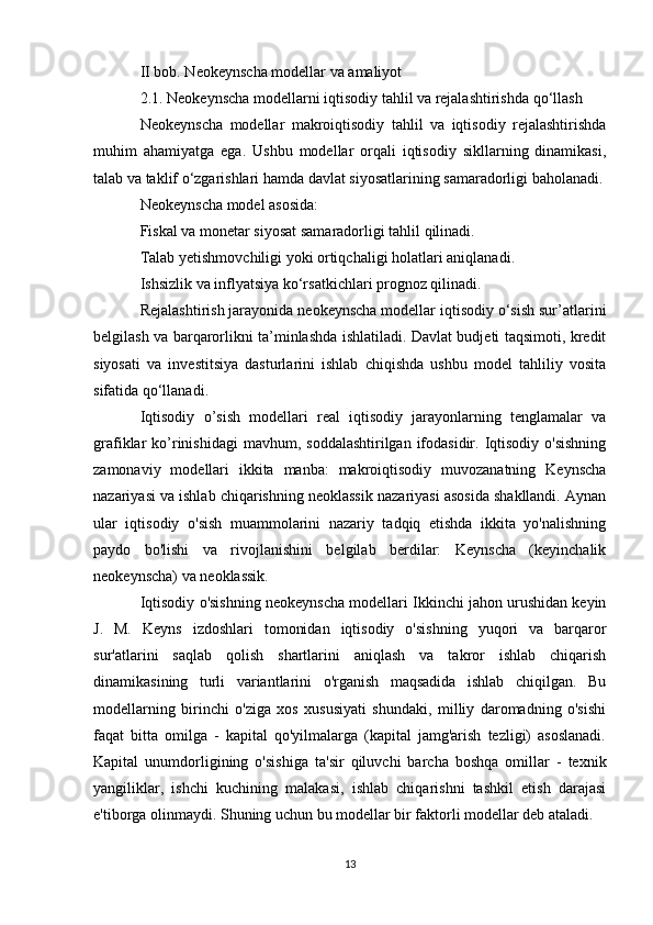 II bob. Neokeynscha modellar va amaliyot
2.1. Neokeynscha modellarni iqtisodiy tahlil va rejalashtirishda qo‘llash
Neokeynscha   modellar   makroiqtisodiy   tahlil   va   iqtisodiy   rejalashtirishda
muhim   ahamiyatga   ega.   Ushbu   modellar   orqali   iqtisodiy   sikllarning   dinamikasi,
talab va taklif o‘zgarishlari hamda davlat siyosatlarining samaradorligi baholanadi.
Neokeynscha model asosida:
Fiskal va monetar siyosat samaradorligi  tahlil qilinadi.
Talab yetishmovchiligi yoki ortiqchaligi  holatlari aniqlanadi.
Ishsizlik va inflyatsiya ko‘rsatkichlari  prognoz qilinadi.
Rejalashtirish jarayonida neokeynscha modellar iqtisodiy o‘sish sur’atlarini
belgilash va barqarorlikni ta’minlashda ishlatiladi. Davlat budjeti taqsimoti, kredit
siyosati   va   investitsiya   dasturlarini   ishlab   chiqishda   ushbu   model   tahliliy   vosita
sifatida qo‘llanadi.
Iqtisodiy   o’sish   modellari   real   iqtisodiy   jarayonlarning   tenglamalar   va
grafiklar  ko’rinishidagi  mavhum,  soddalashtirilgan  ifodasidir.  Iqtisodiy  o'sishning
zamonaviy   modellari   ikkita   manba:   makroiqtisodiy   muvozanatning   Keynscha
nazariyasi va ishlab chiqarishning neoklassik nazariyasi asosida shakllandi. Aynan
ular   iqtisodiy   o'sish   muammolarini   nazariy   tadqiq   etishda   ikkita   yo'nalishning
paydo   bo'lishi   va   rivojlanishini   belgilab   berdilar:   Keynscha   (keyinchalik
neokeynscha) va neoklassik.
Iqtisodiy o'sishning neokeynscha modellari Ikkinchi jahon urushidan keyin
J.   M.   Keyns   izdoshlari   tomonidan   iqtisodiy   o'sishning   yuqori   va   barqaror
sur'atlarini   saqlab   qolish   shartlarini   aniqlash   va   takror   ishlab   chiqarish
dinamikasining   turli   variantlarini   o'rganish   maqsadida   ishlab   chiqilgan.   Bu
modellarning   birinchi   o'ziga   xos   xususiyati   shundaki,   milliy   daromadning   o'sishi
faqat   bitta   omilga   -   kapital   qo'yilmalarga   (kapital   jamg'arish   tezligi)   asoslanadi.
Kapital   unumdorligining   o'sishiga   ta'sir   qiluvchi   barcha   boshqa   omillar   -   texnik
yangiliklar,   ishchi   kuchining   malakasi,   ishlab   chiqarishni   tashkil   etish   darajasi
e'tiborga olinmaydi. Shuning uchun bu modellar bir faktorli modellar deb ataladi.
13 