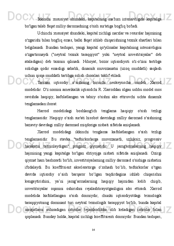 Ikkinchi   xususiyat   shundaki,   kapitalning   ma'lum   intensivligida   kapitalga
bo'lgan talab faqat milliy daromadning o'sish sur'atiga bog'liq bo'ladi.
Uchinchi xususiyat shundaki, kapital zichligi narxlar va resurslar hajmining
o'zgarishi bilan bog'liq emas, balki faqat ishlab chiqarishning texnik shartlari bilan
belgilanadi.   Bundan   tashqari,   yangi   kapital   qo'yilmalar   kapitalning   intensivligini
o'zgartirmaydi   ("neytral   texnik   taraqqiyot"   yoki   "neytral   investitsiyalar"   deb
ataladigan)   deb   taxmin   qilinadi.   Nihoyat,   bozor   iqtisodiyoti   o'z-o'zini   tartibga
solishga   qodir   emasligi   sababli,   dinamik   muvozanatni   (uzoq   muddatli)   saqlash
uchun qisqa muddatli tartibga solish choralari taklif etiladi.
Tarixan   iqtisodiy   o‘sishning   birinchi   neokeynscha   modeli   Xarrod
modelidir. O'z nomini amerikalik iqtisodchi R. Xarroddan olgan ushbu model mos
ravishda   haqiqiy,   kafolatlangan   va   tabiiy   o'sishni   aks   ettiruvchi   uchta   dinamik
tenglamadan iborat.
Harrod   modelidagi   boshlang'ich   tenglama   haqiqiy   o'sish   tezligi
tenglamasidir.   Haqiqiy   o'sish   sur'ati   hisobot   davridagi   milliy   daromad   o'sishining
bazaviy davrdagi milliy daromad miqdoriga nisbati sifatida aniqlanadi.
Xarrod   modelidagi   ikkinchi   tenglama   kafolatlangan   o'sish   tezligi
tenglamasidir.   Bu   stavka   "tadbirkorlarga   muvozanatli,   uzluksiz,   progressiv
harakatni   ta'minlaydigan"   prognoz   qiymatidir.   U   jamg'armalarning   haqiqiy
hajmining   yangi   kapitalga   bo'lgan   ehtiyojga   nisbati   sifatida   aniqlanadi.   Oxirgi
qiymat ham bashoratli bo'lib, investitsiyalarning milliy daromad o'sishiga nisbatini
ifodalaydi.   Bu   koeffitsient   akseleratorga   o‘xshash   bo‘lib,   tadbirkorlar   o‘tgan
davrda   iqtisodiy   o‘sish   barqaror   bo‘lgan   taqdirdagina   ishlab   chiqarishni
kengaytirishini,   ya’ni   jamg‘armalarning   haqiqiy   hajmidan   kelib   chiqib,
investitsiyalar   oqimini   oshirishni   rejalashtirayotganligini   aks   ettiradi.   Xarrod
modelida   kafolatlangan   o'sish   doimiydir,   chunki   iqtisodiyotdagi   texnologik
taraqqiyotning   dominant   turi   neytral   texnologik   taraqqiyot   bo'lib,   bunda   kapital
xarajatlarni   oshiradigan   ixtirolar   tejamkorlikka   olib   keladigan   ixtirolar   bilan
qoplanadi. Bunday holda, kapital zichligi koeffitsienti doimiydir. Bundan tashqari,
14 