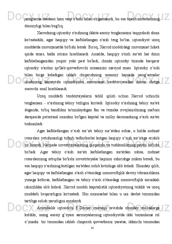 jamg'arma stavkasi ham vaqt o'tishi bilan o'zgarmaydi, bu esa tejash motivlarining
doimiyligi bilan bog'liq.
Xarrodning iqtisodiy o'sishning ikkita asosiy tenglamasini taqqoslash shuni
ko'rsatadiki,   agar   haqiqiy   va   kafolatlangan   o'sish   teng   bo'lsa,   iqtisodiyot   uzoq
muddatda muvozanatda bo'lishi kerak. Biroq, Xarrod modelidagi muvozanat holati
qoida   emas,   balki   istisno   hisoblanadi.   Amalda,   haqiqiy   o'sish   sur'ati   har   doim
kafolatlanganidan   yuqori   yoki   past   bo'ladi,   chunki   iqtisodiy   tizimda   barqaror
iqtisodiy   o'sishni   qo'llab-quvvatlovchi   mexanizm   mavjud   emas.   Iqtisodiy   o‘sish
bilan   birga   keladigan   ishlab   chiqarishning   umumiy   hajmida   jamg‘armalar
ulushining   kamayishi   iqtisodiyotni   muvozanat   traektoriyasidan   doimo   chetga
suruvchi omil hisoblanadi.
Uzoq   muddatli   tendentsiyalarni   tahlil   qilish   uchun   Xarrod   uchinchi
tenglamani   -   o'sishning   tabiiy   tezligini   kiritadi.   Iqtisodiy   o'sishning   tabiiy   sur'ati
deganda,   to'liq   bandlikni   ta'minlaydigan   fan   va   texnika   rivojlanishining   ma'lum
darajasida   potentsial   mumkin  bo'lgan   kapital   va  milliy  daromadning   o'sish   sur'ati
tushuniladi.
Agar   kafolatlangan   o‘sish   sur’ati   tabiiy   sur’atdan   oshsa,   u   holda   mehnat
resurslari yetishmasligi  tufayli tadbirkorlar kutgan haqiqiy o‘sish sur’atiga erishib
bo‘lmaydi. Natijada investitsiyalarning qisqarishi va tushkunlikning paydo bo'lishi
bo'ladi.   Agar   tabiiy   o'sish   sur'ati   kafolatlangan   sur'atdan   oshsa,   mehnat
resurslarining ortiqcha bo'lishi investitsiyalar hajmini oshirishga imkon beradi, bu
esa haqiqiy o'sishning kutilgan sur'atdan oshib ketishiga olib keladi. Shunday qilib,
agar haqiqiy va kafolatlangan o'sish o'rtasidagi nomuvofiqlik davriy tebranishlarni
yuzaga   keltirsa,   kafolatlangan   va   tabiiy   o'sish   o'rtasidagi   nomuvofiqlik   surunkali
ishsizlikka   olib   keladi.   Xarrod   modeli   kapitalistik   iqtisodiyotning   tsiklik   va   uzoq
muddatli   beqarorligini   ko'rsatadi.   Shu   munosabat   bilan   u   uni   davlat   tomonidan
tartibga solish zarurligini asoslaydi.
Amerikalik   iqtisodchi   E.Domar   mustaqil   ravishda   shunday   xulosalarga
keldiki,   uning   asosiy   g’oyasi   sarmoyalarning   iqtisodiyotda   ikki   tomonlama   rol
o’ynashi:   bir   tomondan   ishlab   chiqarish   quvvatlarini   yaratsa,   ikkinchi   tomondan
15 
