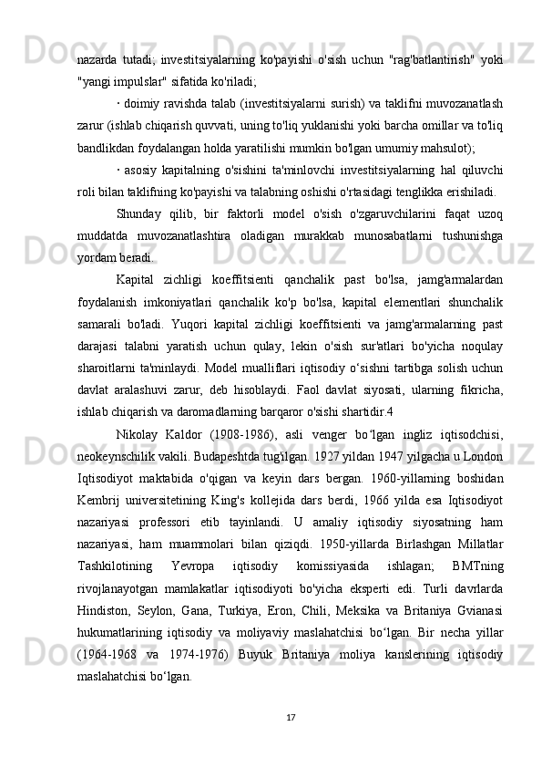 nazarda   tutadi;   investitsiyalarning   ko'payishi   o'sish   uchun   "rag'batlantirish"   yoki
"yangi impulslar" sifatida ko'riladi;
· doimiy ravishda talab (investitsiyalarni surish) va taklifni muvozanatlash
zarur (ishlab chiqarish quvvati, uning to'liq yuklanishi yoki barcha omillar va to'liq
bandlikdan foydalangan holda yaratilishi mumkin bo'lgan umumiy mahsulot);
·   asosiy   kapitalning   o'sishini   ta'minlovchi   investitsiyalarning   hal   qiluvchi
roli bilan taklifning ko'payishi va talabning oshishi o'rtasidagi tenglikka erishiladi.
Shunday   qilib,   bir   faktorli   model   o'sish   o'zgaruvchilarini   faqat   uzoq
muddatda   muvozanatlashtira   oladigan   murakkab   munosabatlarni   tushunishga
yordam beradi.
Kapital   zichligi   koeffitsienti   qanchalik   past   bo'lsa,   jamg'armalardan
foydalanish   imkoniyatlari   qanchalik   ko'p   bo'lsa,   kapital   elementlari   shunchalik
samarali   bo'ladi.   Yuqori   kapital   zichligi   koeffitsienti   va   jamg'armalarning   past
darajasi   talabni   yaratish   uchun   qulay,   lekin   o'sish   sur'atlari   bo'yicha   noqulay
sharoitlarni  ta'minlaydi.  Model  mualliflari  iqtisodiy o‘sishni  tartibga solish  uchun
davlat   aralashuvi   zarur,   deb   hisoblaydi.   Faol   davlat   siyosati,   ularning   fikricha,
ishlab chiqarish va daromadlarning barqaror o'sishi shartidir.4
Nikolay   Kaldor   (1908-1986),   asli   venger   bo lgan   ingliz   iqtisodchisi,ʻ
neokeynschilik vakili. Budapeshtda tug'ilgan. 1927 yildan 1947 yilgacha u London
Iqtisodiyot   maktabida   o'qigan   va   keyin   dars   bergan.   1960-yillarning   boshidan
Kembrij   universitetining   King's   kollejida   dars   berdi,   1966   yilda   esa   Iqtisodiyot
nazariyasi   professori   etib   tayinlandi.   U   amaliy   iqtisodiy   siyosatning   ham
nazariyasi,   ham   muammolari   bilan   qiziqdi.   1950-yillarda   Birlashgan   Millatlar
Tashkilotining   Yevropa   iqtisodiy   komissiyasida   ishlagan;   BMTning
rivojlanayotgan   mamlakatlar   iqtisodiyoti   bo'yicha   eksperti   edi.   Turli   davrlarda
Hindiston,   Seylon,   Gana,   Turkiya,   Eron,   Chili,   Meksika   va   Britaniya   Gvianasi
hukumatlarining   iqtisodiy   va   moliyaviy   maslahatchisi   bo lgan.   Bir   necha   yillar	
ʻ
(1964-1968   va   1974-1976)   Buyuk   Britaniya   moliya   kanslerining   iqtisodiy
maslahatchisi bo‘lgan.
17 