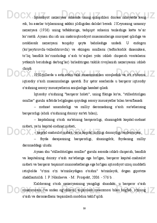 Iqtisodiyot   nazariyasi   sohasida   uning   qiziqishlari   doirasi   nihoyatda   keng
edi, bu asarlar to'plamining sakkiz jildligidan dalolat beradi. J.Keynsning umumiy
nazariyasi   (1936)   uning   tafakkuriga,   tadqiqot   sohasini   tanlashiga   katta   ta’sir
ko‘rsatdi. Aynan shu ish uni makroiqtisodiyot muammolariga murojaat qilishga va
neoklassik   nazariyani   tanqidiy   qayta   baholashga   undadi.   U   endogen
(ko‘paytiruvchi-tezlashtiruvchi)   va   ekzogen   omillarni   (tadbirkorlik   dinamikasi,
to‘liq   bandlik   ko‘rinishidagi   o‘sish   to‘siqlari   yoki   ishlab   chiqarish   vositalarini
yetkazib berishdagi darbog‘lar) birlashtirgan tsiklik rivojlanish nazariyasini ishlab
chiqdi.
1950-yillarda   u  asta-sekin   tsikl   muammosidan   uzoqlashdi   va   o'z   e'tiborini
iqtisodiy   o'sish   muammolariga   qaratdi.   Bir   qator   asarlarida   u   barqaror   iqtisodiy
o'sishning asosiy xususiyatlarini aniqlashga harakat qiladi.
Iqtisodiy   o'sishning   "barqaror   holati",   uning   fikriga   ko'ra,   "stillashtirilgan
omillar" guruhi sifatida belgilagan quyidagi asosiy xususiyatlar bilan tavsiflanadi:
--   mehnat   unumdorligi   va   milliy   daromadning   o'sish   sur'atlarining
barqarorligi (aholi o'sishining doimiy sur'ati bilan);
--   kapitalning   o'sish   sur'atining   barqarorligi,   shuningdek   kapital-mehnat
nisbati, ya'ni kapital-mehnat nisbati;
-- kapital-mahsulot nisbati, ya'ni kapital zichligi doimiyligi tendentsiyasi;
--   foyda   darajasining   barqarorligi,   shuningdek,   foydaning   milliy
daromaddagi ulushi.
Aynan shu "stillashtirilgan omillar" guruhi asosida ishlab chiqarish, bandlik
va   kapitalning   doimiy   o'sish   sur'atlariga   ega   bo'lgan,   barqaror   kapital-mahsulot
nisbati va barqaror taqsimot munosabatlariga ega bo'lgan iqtisodiyot uzoq muddatli
istiqbolda   "o'zini   o'zi   ta'minlaydigan   o'sishni"   ta'minlaydi,   degan   gipoteza
shakllantirildi. I. P. Nikolaeva. - M.: Prospekt, 2006. - 576 b. .
Kaldorning   o'sish   nazariyasining   yangiligi   shundaki,   u   barqaror   o'sish
muammosini   (va   undan  og'ishlarni)   taqsimlash   muammosi   bilan   bog'lab,  o'zining
o'sish va daromadlarni taqsimlash modelini taklif qildi.
18 