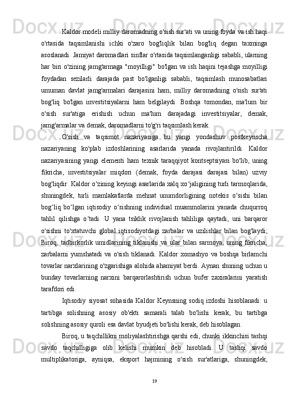 Kaldor modeli milliy daromadning o'sish sur'ati va uning foyda va ish haqi
o'rtasida   taqsimlanishi   ichki   o'zaro   bog'liqlik   bilan   bog'liq   degan   taxminga
asoslanadi. Jamiyat daromadlari sinflar o'rtasida taqsimlanganligi sababli, ularning
har  biri  o'zining jamg'armaga "moyilligi" bo'lgan  va ish haqini  tejashga  moyilligi
foydadan   sezilarli   darajada   past   bo'lganligi   sababli,   taqsimlash   munosabatlari
umuman   davlat   jamg'armalari   darajasini   ham,   milliy   daromadning   o'sish   sur'ati
bog'liq   bo'lgan   investitsiyalarni   ham   belgilaydi.   Boshqa   tomondan,   ma'lum   bir
o'sish   sur'atiga   erishish   uchun   ma'lum   darajadagi   investitsiyalar,   demak,
jamg'armalar va demak, daromadlarni to'g'ri taqsimlash kerak.
O'sish   va   taqsimot   nazariyasiga   bu   yangi   yondashuv   postkeynscha
nazariyaning   ko'plab   izdoshlarining   asarlarida   yanada   rivojlantirildi.   Kaldor
nazariyasining   yangi   elementi   ham   texnik   taraqqiyot   kontseptsiyasi   bo'lib,   uning
fikricha,   investitsiyalar   miqdori   (demak,   foyda   darajasi   darajasi   bilan)   uzviy
bog'liqdir. Kaldor o zining keyingi asarlarida xalq xo jaligining turli tarmoqlarida,ʻ ʻ
shuningdek,   turli   mamlakatlarda   mehnat   unumdorligining   notekis   o sishi   bilan	
ʻ
bog liq   bo lgan   iqtisodiy   o sishning   individual   muammolarini   yanada   chuqurroq	
ʻ ʻ ʻ
tahlil   qilishga   o tadi.   U   yana   tsiklik   rivojlanish   tahliliga   qaytadi,   uni   barqaror	
ʻ
o'sishni   to'xtatuvchi   global   iqtisodiyotdagi   zarbalar   va   uzilishlar   bilan   bog'laydi;
Biroq,   tadbirkorlik   umidlarining   tiklanishi   va   ular   bilan   sarmoya,   uning   fikricha,
zarbalarni   yumshatadi   va   o'sish   tiklanadi.   Kaldor   xomashyo   va   boshqa   birlamchi
tovarlar narxlarining o'zgarishiga alohida ahamiyat berdi. Aynan shuning uchun u
bunday   tovarlarning   narxini   barqarorlashtirish   uchun   bufer   zaxiralarini   yaratish
tarafdori edi.
Iqtisodiy   siyosat   sohasida   Kaldor   Keynsning   sodiq   izdoshi   hisoblanadi:   u
tartibga   solishning   asosiy   ob'ekti   samarali   talab   bo'lishi   kerak,   bu   tartibga
solishning asosiy quroli esa davlat byudjeti bo'lishi kerak, deb hisoblagan.
Biroq, u taqchillikni moliyalashtirishga qarshi edi, chunki ikkinchisi tashqi
savdo   taqchilligiga   olib   kelishi   mumkin   deb   hisobladi.   U   tashqi   savdo
multiplikatoriga,   ayniqsa,   eksport   hajmining   o'sish   sur'atlariga,   shuningdek,
19 
