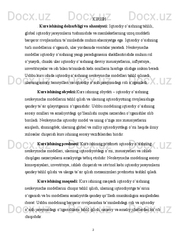 KIRISH
.   Kurs ishining dolzarbligi va ahamiyati:  Iqtisodiy o‘sishning tahlili, 
global iqtisodiy jarayonlarni tushunishda va mamlakatlarning uzoq muddatli 
barqaror rivojlanishini ta’minlashda muhim ahamiyatga ega. Iqtisodiy o‘sishning 
turli modellarini o‘rganish, ular yordamida vositalar yaratadi. Neokeynscha 
modellar iqtisodiy o‘sishning yangi paradigmasini shakllantirishda muhim rol 
o‘ynaydi, chunki ular iqtisodiy o‘sishning davriy xususiyatlarini, inflyatsiya, 
investitsiyalar va ish bilan ta'minlash kabi omillarni hisobga olishga imkon beradi. 
Ushbu kurs ishida iqtisodiy o‘sishning neokeynscha modellari tahlil qilinadi, 
ularning asosiy tamoyillari va iqtisodiy o‘sish jarayonidagi roli o‘rganiladi.
Kurs ishining obyekti: Kurs ishining obyekti – iqtisodiy o‘sishning 
neokeynscha modellarini tahlil qilish va ularning iqtisodiyotning rivojlanishiga 
qanday ta’sir qilayotganini o‘rganishdir. Ushbu modelning iqtisodiy o‘sishning 
asosiy omillari va amaliyotdagi qo‘llanilishi nuqtai nazaridan o‘rganishlar olib 
boriladi. Neokeynscha iqtisodiy model va uning o‘ziga xos xususiyatlarini 
aniqlash, shuningdek, ularning global va milliy iqtisodiyotdagi o‘rni haqida ilmiy 
xulosalar chiqarish kurs ishining asosiy vazifalaridan biridir.
Kurs ishining predmeti:  Kurs ishining predmeti iqtisodiy o‘sishning 
neokeynscha modellari, ularning iqtisodiyotdagi o‘rni, xususiyatlari va ishlab 
chiqilgan nazariyalarni amaliyotga tatbiq etishdir. Neokeynscha modelning asosiy 
konsepsiyalari, investitsiya, ishlab chiqarish va iste'mol kabi iqtisodiy jarayonlarni 
qanday tahlil qilishi va ularga ta’sir qilish mexanizmlari predmetni tashkil qiladi.
Kurs ishining maqsadi:  Kurs ishining maqsadi iqtisodiy o‘sishning 
neokeynscha modellarini chuqur tahlil qilish, ularning iqtisodiyotga ta’sirini 
o‘rganish va bu modellarni amaliyotda qanday qo‘llash mumkinligini aniqlashdan 
iborat. Ushbu modelning barqaror rivojlanishni ta’minlashdagi roli va iqtisodiy 
o‘sish jarayonidagi o‘zgarishlarni tahlil qilish, nazariy va amaliy jihatlardan ko‘rib 
chiqishdir.
2 