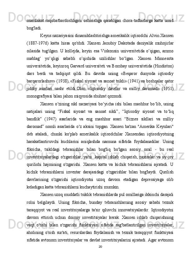 mamlakat   raqobatbardoshligini   oshirishga   qaratilgan   chora-tadbirlarga   katta   umid
bog'ladi.
Keyns nazariyasini dinamiklashtirishga amerikalik iqtisodchi Alvin Xansen
(1887-1976)   katta   hissa   qo'shdi.   Xansen   Janubiy   Dakotada   daniyalik   muhojirlar
oilasida   tug'ilgan.   U   kollejda,   keyin   esa   Viskonsin   universitetida   o‘qigan,   ammo
mablag‘   yo‘qligi   sababli   o‘qishida   uzilishlar   bo‘lgan.   Xansen   Minnesota
universitetida, keyinroq Garvard universiteti va Bombay universitetida (Hindiston)
dars   berdi   va   tadqiqot   qildi.   Bu   davrda   uning   «Beqaror   dunyoda   iqtisodiy
barqarorlashuv» (1938), «Fiskal siyosat va sanoat tsikli» (1941) va boshqalar qator
jiddiy   asarlari   nashr   etildi.Olim   «Iqtisodiy   davrlar   va   milliy   daromad»   (1951)
monografiyasi bilan jahon miqyosida shuhrat qozondi.
Xansen   o zining  sikl   nazariyasi  bo yicha  ishi  bilan  mashhur   bo lib,  uningʻ ʻ ʻ
natijalari   uning   “Fiskal   siyosat   va   sanoat   sikli”,   “Iqtisodiy   siyosat   va   to liq	
ʻ
bandlik”   (1947)   asarlarida   va   eng   mashhur   asari   “Biznes   sikllari   va   milliy
daromad”   nomli   asarlarida   o z   aksini   topgan.   Xansen   ba'zan   "Amerika   Keynlari"	
ʻ
deb   ataladi,   chunki   ko'plab   amerikalik   iqtisodchilar   Xansendan   iqtisodiyotning
harakatlantiruvchi   kuchlarini   aniqlashda   namuna   sifatida   foydalanadilar.   Uning
fikricha,   tsikldagi   tebranishlar   bilan   bog'liq   bo'lgan   asosiy   omil   -   bu   real
investitsiyalardagi   o'zgarishlar,   ya'ni.   kapital   ishlab   chiqarish,   zaxiralar   va   uy-joy
qurilishi   hajmining   o'zgarishi.   Xansen   katta   va   kichik   tebranishlarni   ajratadi.   U
kichik   tebranishlarni   inventar   darajasidagi   o'zgarishlar   bilan   bog'laydi.   Qurilish
davrlarining   o'zgarishi   iqtisodiyotni   uzoq   davom   etadigan   depressiyaga   olib
keladigan katta tebranishlarni kuchaytirishi mumkin.
Xansen uzoq muddatli tsiklik tebranishlarda pul omillariga ikkinchi darajali
rolni   belgilaydi.   Uning   fikricha,   bunday   tebranishlarning   asosiy   sababi   texnik
taraqqiyot   va   real   investitsiyalarga   ta'sir   qiluvchi   innovatsiyalardir.   Iqtisodiyotni
davom   ettirish   uchun   doimiy   investitsiyalar   kerak.   Xansen   ishlab   chiqarishning
vaqt   o'tishi   bilan   o'zgarishi   funktsiyasi   sifatida   rag'batlantirilgan   investitsiyalar,
aholining   o'sish   sur'ati,   resurslardan   foydalanish   va   texnik   taraqqiyot   funktsiyasi
sifatida avtonom investitsiyalar va davlat investitsiyalarini ajratadi. Agar avtonom
20 
