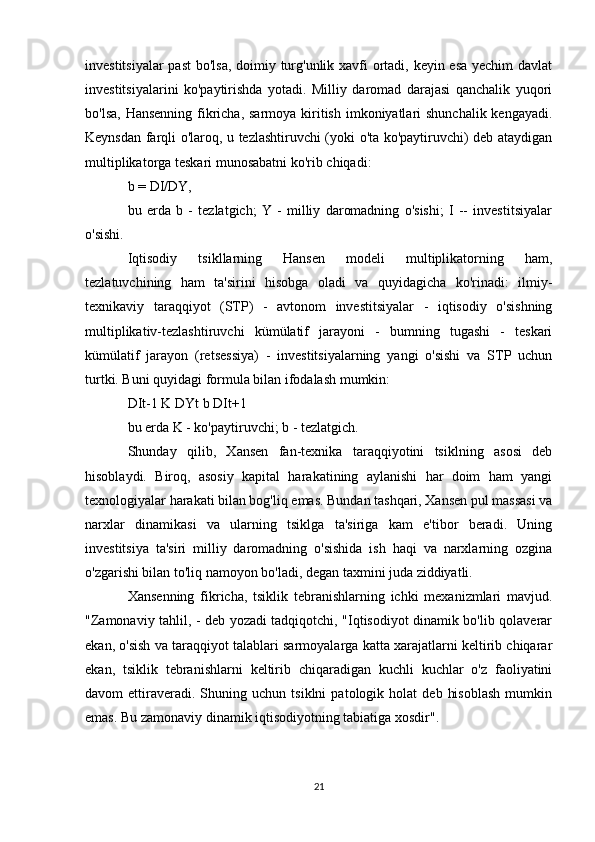 investitsiyalar  past  bo'lsa, doimiy turg'unlik xavfi ortadi, keyin esa  yechim  davlat
investitsiyalarini   ko'paytirishda   yotadi.   Milliy   daromad   darajasi   qanchalik   yuqori
bo'lsa, Hansenning fikricha, sarmoya kiritish imkoniyatlari shunchalik kengayadi.
Keynsdan farqli o'laroq, u tezlashtiruvchi (yoki o'ta ko'paytiruvchi) deb ataydigan
multiplikatorga teskari munosabatni ko'rib chiqadi:
b = DI/DY,
bu   erda   b   -   tezlatgich;   Y   -   milliy   daromadning   o'sishi;   I   --   investitsiyalar
o'sishi.
Iqtisodiy   tsikllarning   Hansen   modeli   multiplikatorning   ham,
tezlatuvchining   ham   ta'sirini   hisobga   oladi   va   quyidagicha   ko'rinadi:   ilmiy-
texnikaviy   taraqqiyot   (STP)   -   avtonom   investitsiyalar   -   iqtisodiy   o'sishning
multiplikativ-tezlashtiruvchi   kümülatif   jarayoni   -   bumning   tugashi   -   teskari
kümülatif   jarayon   (retsessiya)   -   investitsiyalarning   yangi   o'sishi   va   STP   uchun
turtki. Buni quyidagi formula bilan ifodalash mumkin:
DIt-1 K DYt b DIt+1
bu erda K - ko'paytiruvchi; b - tezlatgich.
Shunday   qilib,   Xansen   fan-texnika   taraqqiyotini   tsiklning   asosi   deb
hisoblaydi.   Biroq,   asosiy   kapital   harakatining   aylanishi   har   doim   ham   yangi
texnologiyalar harakati bilan bog'liq emas. Bundan tashqari, Xansen pul massasi va
narxlar   dinamikasi   va   ularning   tsiklga   ta'siriga   kam   e'tibor   beradi.   Uning
investitsiya   ta'siri   milliy   daromadning   o'sishida   ish   haqi   va   narxlarning   ozgina
o'zgarishi bilan to'liq namoyon bo'ladi, degan taxmini juda ziddiyatli.
Xansenning   fikricha,   tsiklik   tebranishlarning   ichki   mexanizmlari   mavjud.
"Zamonaviy tahlil, - deb yozadi tadqiqotchi, "Iqtisodiyot dinamik bo'lib qolaverar
ekan, o'sish va taraqqiyot talablari sarmoyalarga katta xarajatlarni keltirib chiqarar
ekan,   tsiklik   tebranishlarni   keltirib   chiqaradigan   kuchli   kuchlar   o'z   faoliyatini
davom   ettiraveradi.  Shuning   uchun  tsiklni   patologik  holat   deb   hisoblash   mumkin
emas. Bu zamonaviy dinamik iqtisodiyotning tabiatiga xosdir".
21 