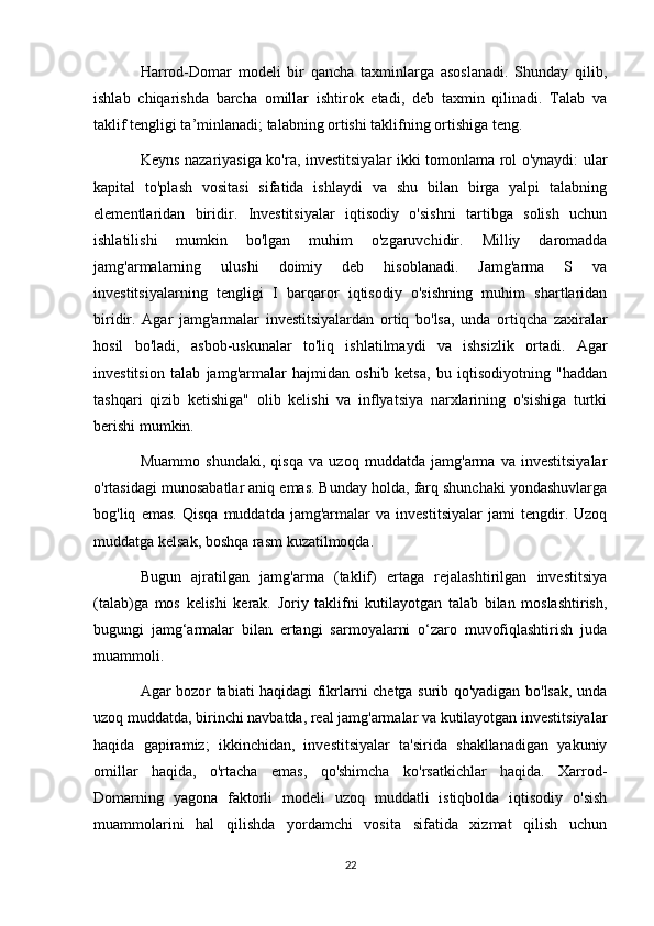 Harrod-Domar   modeli   bir   qancha   taxminlarga   asoslanadi.   Shunday   qilib,
ishlab   chiqarishda   barcha   omillar   ishtirok   etadi,   deb   taxmin   qilinadi.   Talab   va
taklif tengligi ta’minlanadi; talabning ortishi taklifning ortishiga teng.
Keyns nazariyasiga ko'ra, investitsiyalar ikki tomonlama rol o'ynaydi: ular
kapital   to'plash   vositasi   sifatida   ishlaydi   va   shu   bilan   birga   yalpi   talabning
elementlaridan   biridir.   Investitsiyalar   iqtisodiy   o'sishni   tartibga   solish   uchun
ishlatilishi   mumkin   bo'lgan   muhim   o'zgaruvchidir.   Milliy   daromadda
jamg'armalarning   ulushi   doimiy   deb   hisoblanadi.   Jamg'arma   S   va
investitsiyalarning   tengligi   I   barqaror   iqtisodiy   o'sishning   muhim   shartlaridan
biridir.   Agar   jamg'armalar   investitsiyalardan   ortiq   bo'lsa,   unda   ortiqcha   zaxiralar
hosil   bo'ladi,   asbob-uskunalar   to'liq   ishlatilmaydi   va   ishsizlik   ortadi.   Agar
investitsion   talab   jamg'armalar   hajmidan   oshib   ketsa,   bu   iqtisodiyotning   "haddan
tashqari   qizib   ketishiga"   olib   kelishi   va   inflyatsiya   narxlarining   o'sishiga   turtki
berishi mumkin.
Muammo   shundaki,   qisqa   va   uzoq   muddatda   jamg'arma   va   investitsiyalar
o'rtasidagi munosabatlar aniq emas. Bunday holda, farq shunchaki yondashuvlarga
bog'liq   emas.   Qisqa   muddatda   jamg'armalar   va   investitsiyalar   jami   tengdir.   Uzoq
muddatga kelsak, boshqa rasm kuzatilmoqda.
Bugun   ajratilgan   jamg'arma   (taklif)   ertaga   rejalashtirilgan   investitsiya
(talab)ga   mos   kelishi   kerak.   Joriy   taklifni   kutilayotgan   talab   bilan   moslashtirish,
bugungi   jamg‘armalar   bilan   ertangi   sarmoyalarni   o‘zaro   muvofiqlashtirish   juda
muammoli.
Agar bozor tabiati haqidagi fikrlarni chetga surib qo'yadigan bo'lsak, unda
uzoq muddatda, birinchi navbatda, real jamg'armalar va kutilayotgan investitsiyalar
haqida   gapiramiz;   ikkinchidan,   investitsiyalar   ta'sirida   shakllanadigan   yakuniy
omillar   haqida,   o'rtacha   emas,   qo'shimcha   ko'rsatkichlar   haqida.   Xarrod-
Domarning   yagona   faktorli   modeli   uzoq   muddatli   istiqbolda   iqtisodiy   o'sish
muammolarini   hal   qilishda   yordamchi   vosita   sifatida   xizmat   qilish   uchun
22 