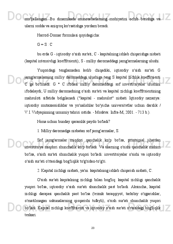 mo'ljallangan.   Bu   dinamikada   munosabatlarning   mohiyatini   ochib   berishga   va
ularni sodda va aniqroq ko'rsatishga yordam beradi.
Harrod-Domar formulasi quyidagicha:
G = S : C
bu erda G - iqtisodiy o'sish sur'ati; C - kapitalning ishlab chiqarishga nisbati
(kapital intensivligi koeffitsienti); S - milliy daromaddagi jamg'armalarning ulushi.
Yuqoridagi   tenglamadan   kelib   chiqadiki,   iqtisodiy   o'sish   sur'ati   G
jamg'armalarning  milliy daromaddagi  ulushiga  teng  S kapital   zichlik  koeffitsienti
C   ga   bo'linadi.   G   *   C   ifodasi   milliy   daromaddagi   sof   investitsiyalar   ulushini
ifodalaydi; U milliy daromadning o'sish sur'ati va kapital zichligi koeffitsientining
mahsuloti   sifatida   belgilanadi   ("kapital   -   mahsulot"   nisbati   Iqtisodiy   nazariya:
iqtisodiy   mutaxassisliklar   va   yo'nalishlar   bo'yicha   universitetlar   uchun   darslik   /
V.I. Vidyapinning umumiy tahriri ostida. - Moskva: Infra-M, 2001. - 713 b.).
Nima uchun bunday qaramlik paydo bo'ladi?
1. Milliy daromadga nisbatan sof jamg‘armalar, S.
Sof   jamg'armalar   miqdori   qanchalik   ko'p   bo'lsa,   printsipial   jihatdan
investitsiya miqdori shunchalik ko'p bo'ladi. Va ularning o'sishi qanchalik muhim
bo'lsa,   o'sish   sur'ati   shunchalik   yuqori   bo'ladi:   investitsiyalar   o'sishi   va   iqtisodiy
o'sish sur'ati o'rtasidagi bog'liqlik to'g'ridan-to'g'ri.
2. Kapital zichligi nisbati, ya'ni. kapitalning ishlab chiqarish nisbati, C.
O'sish   sur'ati   kapitalning   zichligi   bilan   bog'liq:   kapital   zichligi   qanchalik
yuqori   bo'lsa,   iqtisodiy   o'sish   sur'ati   shunchalik   past   bo'ladi.   Aksincha,   kapital
zichligi   darajasi   qanchalik   past   bo'lsa   (texnik   taraqqiyot,   tarkibiy   o'zgarishlar,
o'rnatilmagan   uskunalarning   qisqarishi   tufayli),   o'sish   sur'ati   shunchalik   yuqori
bo'ladi. Kapital zichligi koeffitsienti va iqtisodiy o'sish sur'ati o'rtasidagi bog'liqlik
teskari.
23 