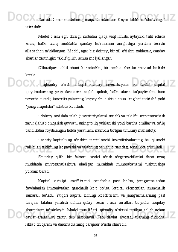 Xarrod-Domar modelining maqsadlaridan biri Keyns tahlilini "cho'zishga"
urinishdir.
Model   o'sish   egri   chizig'i   nisbatan   qisqa  vaqt  ichida,  aytaylik,  tsikl  ichida
emas,   balki   uzoq   muddatda   qanday   ko'rinishini   aniqlashga   yordam   berishi
allaqachon ta'kidlangan. Model, agar biz doimiy, bir xil o'sishni  xohlasak, qanday
shartlar zarurligini taklif qilish uchun mo'ljallangan.
O'tkazilgan   tahlil   shuni   ko'rsatadiki,   bir   nechta   shartlar   mavjud   bo'lishi
kerak:
·   iqtisodiy   o'sish   nafaqat   xususiy   investitsiyalar   va   davlat   kapital
qo'yilmalarining   joriy   darajasini   saqlab   qolish,   balki   ularni   ko'paytirishni   ham
nazarda   tutadi;   investitsiyalarning   ko'payishi   o'sish   uchun   "rag'batlantirish"   yoki
"yangi impulslar" sifatida ko'riladi;
· doimiy ravishda talab (investitsiyalarni surish) va taklifni muvozanatlash
zarur (ishlab chiqarish quvvati, uning to'liq yuklanishi yoki barcha omillar va to'liq
bandlikdan foydalangan holda yaratilishi mumkin bo'lgan umumiy mahsulot);
·   asosiy   kapitalning   o'sishini   ta'minlovchi   investitsiyalarning   hal   qiluvchi
roli bilan taklifning ko'payishi va talabning oshishi o'rtasidagi tenglikka erishiladi.
Shunday   qilib,   bir   faktorli   model   o'sish   o'zgaruvchilarini   faqat   uzoq
muddatda   muvozanatlashtira   oladigan   murakkab   munosabatlarni   tushunishga
yordam beradi.
Kapital   zichligi   koeffitsienti   qanchalik   past   bo'lsa,   jamg'armalardan
foydalanish   imkoniyatlari   qanchalik   ko'p   bo'lsa,   kapital   elementlari   shunchalik
samarali   bo'ladi.   Yuqori   kapital   zichligi   koeffitsienti   va   jamg'armalarning   past
darajasi   talabni   yaratish   uchun   qulay,   lekin   o'sish   sur'atlari   bo'yicha   noqulay
sharoitlarni  ta'minlaydi.  Model  mualliflari  iqtisodiy o‘sishni  tartibga solish  uchun
davlat   aralashuvi   zarur,   deb   hisoblaydi.   Faol   davlat   siyosati,   ularning   fikricha,
ishlab chiqarish va daromadlarning barqaror o'sishi shartidir.
24