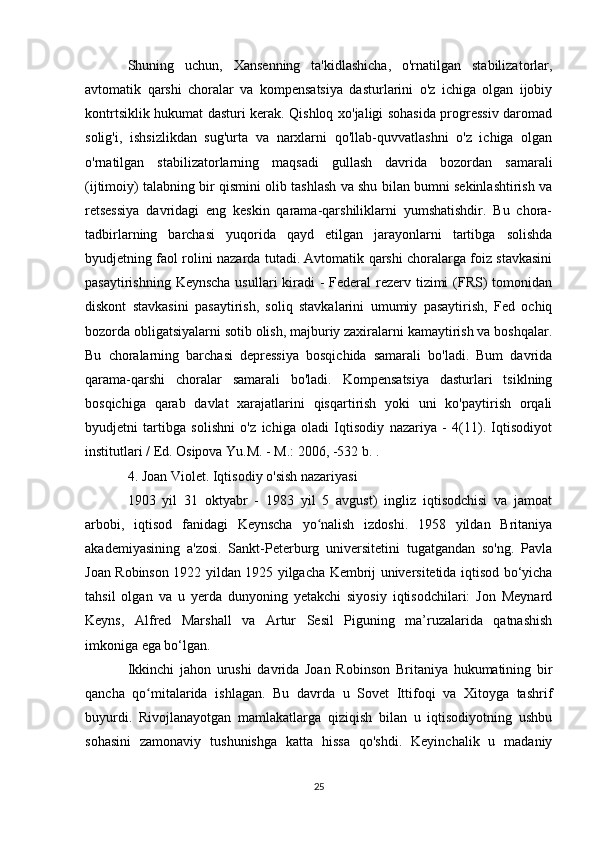 Shuning   uchun,   Xansenning   ta'kidlashicha,   o'rnatilgan   stabilizatorlar,
avtomatik   qarshi   choralar   va   kompensatsiya   dasturlarini   o'z   ichiga   olgan   ijobiy
kontrtsiklik hukumat dasturi kerak. Qishloq xo'jaligi sohasida progressiv daromad
solig'i,   ishsizlikdan   sug'urta   va   narxlarni   qo'llab-quvvatlashni   o'z   ichiga   olgan
o'rnatilgan   stabilizatorlarning   maqsadi   gullash   davrida   bozordan   samarali
(ijtimoiy) talabning bir qismini olib tashlash va shu bilan bumni sekinlashtirish va
retsessiya   davridagi   eng   keskin   qarama-qarshiliklarni   yumshatishdir.   Bu   chora-
tadbirlarning   barchasi   yuqorida   qayd   etilgan   jarayonlarni   tartibga   solishda
byudjetning faol rolini nazarda tutadi. Avtomatik qarshi choralarga foiz stavkasini
pasaytirishning Keynscha usullari  kiradi  - Federal rezerv tizimi  (FRS)  tomonidan
diskont   stavkasini   pasaytirish,   soliq   stavkalarini   umumiy   pasaytirish,   Fed   ochiq
bozorda obligatsiyalarni sotib olish, majburiy zaxiralarni kamaytirish va boshqalar.
Bu   choralarning   barchasi   depressiya   bosqichida   samarali   bo'ladi.   Bum   davrida
qarama-qarshi   choralar   samarali   bo'ladi.   Kompensatsiya   dasturlari   tsiklning
bosqichiga   qarab   davlat   xarajatlarini   qisqartirish   yoki   uni   ko'paytirish   orqali
byudjetni   tartibga   solishni   o'z   ichiga   oladi   Iqtisodiy   nazariya   -   4(11).   Iqtisodiyot
institutlari / Ed. Osipova Yu.M. - M.: 2006, -532 b. .
4. Joan Violet. Iqtisodiy o'sish nazariyasi
1903   yil   31   oktyabr   -   1983   yil   5   avgust)   ingliz   iqtisodchisi   va   jamoat
arbobi,   iqtisod   fanidagi   Keynscha   yo nalish   izdoshi.   1958   yildan   Britaniyaʻ
akademiyasining   a'zosi.   Sankt-Peterburg   universitetini   tugatgandan   so'ng.   Pavla
Joan Robinson 1922 yildan 1925 yilgacha Kembrij universitetida iqtisod bo‘yicha
tahsil   olgan   va   u   yerda   dunyoning   yetakchi   siyosiy   iqtisodchilari:   Jon   Meynard
Keyns,   Alfred   Marshall   va   Artur   Sesil   Piguning   ma’ruzalarida   qatnashish
imkoniga ega bo‘lgan.
Ikkinchi   jahon   urushi   davrida   Joan   Robinson   Britaniya   hukumatining   bir
qancha   qo mitalarida   ishlagan.   Bu   davrda   u   Sovet   Ittifoqi   va   Xitoyga   tashrif	
ʻ
buyurdi.   Rivojlanayotgan   mamlakatlarga   qiziqish   bilan   u   iqtisodiyotning   ushbu
sohasini   zamonaviy   tushunishga   katta   hissa   qo'shdi.   Keyinchalik   u   madaniy
25 