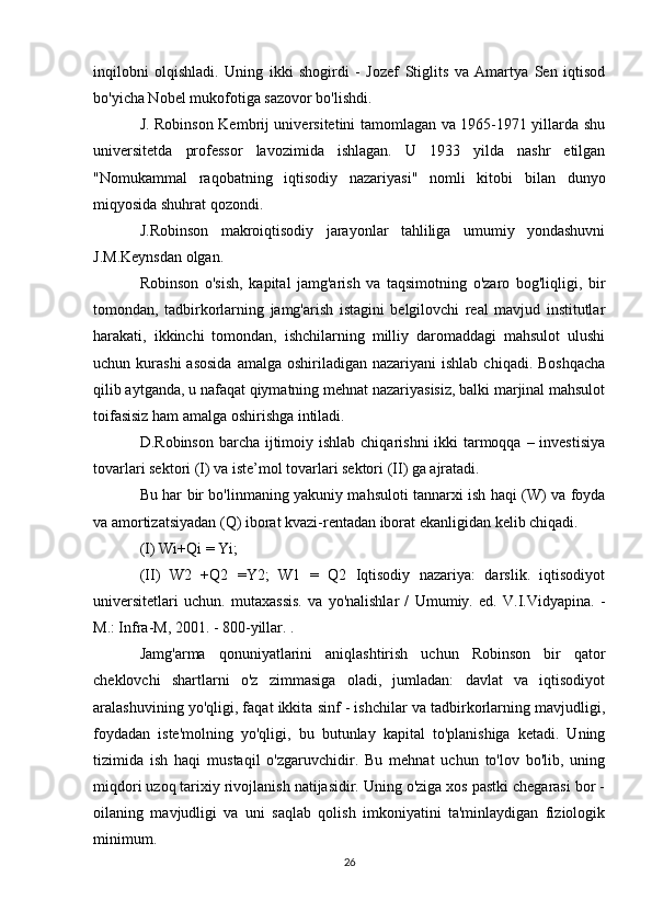 inqilobni   olqishladi.   Uning   ikki   shogirdi   -   Jozef   Stiglits   va   Amartya   Sen   iqtisod
bo'yicha Nobel mukofotiga sazovor bo'lishdi.
J. Robinson Kembrij universitetini tamomlagan va 1965-1971 yillarda shu
universitetda   professor   lavozimida   ishlagan.   U   1933   yilda   nashr   etilgan
"Nomukammal   raqobatning   iqtisodiy   nazariyasi"   nomli   kitobi   bilan   dunyo
miqyosida shuhrat qozondi.
J.Robinson   makroiqtisodiy   jarayonlar   tahliliga   umumiy   yondashuvni
J.M.Keynsdan olgan.
Robinson   o'sish,   kapital   jamg'arish   va   taqsimotning   o'zaro   bog'liqligi,   bir
tomondan,   tadbirkorlarning   jamg'arish   istagini   belgilovchi   real   mavjud   institutlar
harakati,   ikkinchi   tomondan,   ishchilarning   milliy   daromaddagi   mahsulot   ulushi
uchun kurashi  asosida   amalga  oshiriladigan nazariyani   ishlab  chiqadi.  Boshqacha
qilib aytganda, u nafaqat qiymatning mehnat nazariyasisiz, balki marjinal mahsulot
toifasisiz ham amalga oshirishga intiladi.
D.Robinson barcha ijtimoiy ishlab chiqarishni ikki  tarmoqqa – investisiya
tovarlari sektori (I) va iste’mol tovarlari sektori (II) ga ajratadi.
Bu har bir bo'linmaning yakuniy mahsuloti tannarxi ish haqi (W) va foyda
va amortizatsiyadan (Q) iborat kvazi-rentadan iborat ekanligidan kelib chiqadi.
(I) Wi+Qi = Yi;
(II)   W2   +Q2   =Y2;   W1   =   Q2   Iqtisodiy   nazariya:   darslik.   iqtisodiyot
universitetlari   uchun.   mutaxassis.   va   yo'nalishlar   /   Umumiy.   ed.   V.I.Vidyapina.   -
M.: Infra-M, 2001. - 800-yillar. .
Jamg'arma   qonuniyatlarini   aniqlashtirish   uchun   Robinson   bir   qator
cheklovchi   shartlarni   o'z   zimmasiga   oladi,   jumladan:   davlat   va   iqtisodiyot
aralashuvining yo'qligi, faqat ikkita sinf - ishchilar va tadbirkorlarning mavjudligi,
foydadan   iste'molning   yo'qligi,   bu   butunlay   kapital   to'planishiga   ketadi.   Uning
tizimida   ish   haqi   mustaqil   o'zgaruvchidir.   Bu   mehnat   uchun   to'lov   bo'lib,   uning
miqdori uzoq tarixiy rivojlanish natijasidir. Uning o'ziga xos pastki chegarasi bor -
oilaning   mavjudligi   va   uni   saqlab   qolish   imkoniyatini   ta'minlaydigan   fiziologik
minimum.
26 