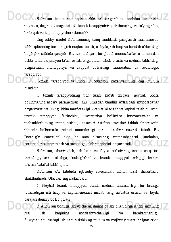 Robinson   kapitalistik   iqtisod   ikki   xil   turg'unlikni   boshdan   kechirishi
mumkin, degan xulosaga keladi: texnik taraqqiyotning etishmasligi va to'yinganlik,
befarqlik va kapital qo'yishni istamaslik.
Eng   oddiy   model   Robinsonning   uzoq   muddatda   jamg'arish   muammosini
tahlil qilishning boshlang'ich nuqtasi bo'lib, u foyda, ish haqi va bandlik o'rtasidagi
bog'liqlik  sifatida  qaraydi.  Bundan  tashqari,   bu  global   munosabatlar   u  tomonidan
uchta dinamik jarayon ta'siri ostida o'rganiladi - aholi o'sishi va mehnat taklifidagi
o'zgarishlar;   monopoliya   va   raqobat   o'rtasidagi   munosabat;   va   texnologik
taraqqiyot.
Texnik   taraqqiyot   ta’limoti   D.Robinson   nazariyasining   eng   muhim
qismidir.
U   texnik   taraqqiyotning   uch   turini   ko'rib   chiqadi:   neytral,   ikkita
bo'linmaning   asosiy   parametrlari,   shu   jumladan   bandlik   o'rtasidagi   munosabatlar
o'zgarmasa; va uning ikkita tarafkashligi - kapitalni tejash va kapital talab qiluvchi
texnik   taraqqiyot.   Birinchisi,   investitsiya   bo'limida   innovatsiyalar   va
mahsuldorlikning   tezroq   o'sishi;   ikkinchisi,   iste'mol   tovarlari   ishlab   chiqaruvchi
ikkinchi   bo'linmada   mehnat   unumdorligi   tezroq   o'sishini   nazarda   tutadi.   Bu
“noto‘g‘ri   qarashlar”   ikki   bo‘linma   o‘rtasidagi   munosabatlarni,   jumladan,
daromadlarni taqsimlash va mehnatga talab miqdorini o‘zgartiradi.
Robinson,   shuningdek,   ish   haqi   va   foyda   nisbatining   ishlab   chiqarish
texnologiyasini   tanlashga,   "noto'g'rilik"   va   texnik   taraqqiyot   tezligiga   teskari
ta'sirini batafsil tahlil qiladi.
Robinson   o'z   kitobida   iqtisodiy   rivojlanish   uchun   ideal   sharoitlarni
shakllantiradi. Ulardan eng muhimlari:
1.   Neytral   texnik   taraqqiyot,   bunda   mehnat   unumdorligi,   bir   kishiga
to'lanadigan   ish   haqi   va   kapital-mehnat   nisbati   teng   nisbatda   oshadi   va   foyda
darajasi doimiy bo'lib qoladi.
2. Aholi jon boshiga ishlab chiqarishning o'sishi bilan birga ishchi sinfining
real   ish   haqining   moslashuvchanligi   va   harakatchanligi.
3. Aynan shu turdagi ish haqi o'sishining muhim va majburiy sharti bo'lgan erkin
27 