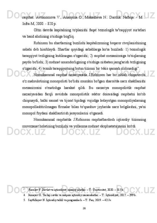 raqobat.   Avtonomova   V.,   Ananyina   O.,   Makasheva   N.:   Darslik.   Nafaqa.   -   M   .:
Infra-M, 2000. - 820 p.
Oltin   davrda   kapitalning   to'planishi   faqat   texnologik   ta 2
raqqiyot   sur'atlari
va band aholining o'sishiga bog'liq.
Robinson bu shartlarning buzilishi kapitalizmning beqaror rivojlanishining
sababi   deb   hisoblaydi.   Shartlar   quyidagi   sabablarga   ko'ra   buziladi:   1)   texnologik
taraqqiyot tezligining kutilmagan o'zgarishi; 2) raqobat mexanizmiga to'siqlarning
paydo bo'lishi; 3) mehnat unumdorligining o'sishiga nisbatan jamg'arish tezligining
o'zgarishi; 4) texnik taraqqiyotning butun tizimni bir tekis qamrab ololmasligi”.
Nomukammal   raqobat   nazariyasida   J.Robinson   har   bir   ishlab   chiqaruvchi
o'z mahsulotining monopolisti bo'lishi mumkin bo'lgan sharoitda narx shakllanishi
mexanizmini   o'rnatishga   harakat   qildi.   Bu   nazariya   monopolistik   raqobat
nazariyasidan   farqli   ravishda   monopolistik   sektor   doirasidagi   raqobatni   ko'rib
chiqmaydi, balki  sanoat  va tijorat  tipidagi  vujudga kelayotgan monopoliyalarning
monopollashtirilmagan   firmalar   bilan   to'qnashuv   joylarida   narx   belgilashni,   ya'ni
monopol foydani shakllantirish jarayonlarini o'rganadi.
Nomukammal   raqobatda   J.Robinson   raqobatbardosh   iqtisodiy   tizimning
muvozanat holatining buzilishi va yollanma mehnat ekspluatatsiyasini ko'rdi
2
  Rasulov F. Davlat va iqtisodiyot: nazariy jihatlar. – T.: Universitet, 2020. – 315 b.
4. Jumayev X. Tashqi savdo va xalqaro iqtisodiy munosabatlar. – T.: Iqtisodiyot, 2017. – 299 b.
5. Sayfullayev N. Iqtisodiy tahlil va prognozlash. – T.: Fan, 2019. – 421 b.
28 