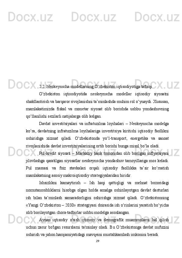 2.2. Neokeynscha modellarning O‘zbekiston iqtisodiyotiga tatbiqi
O‘zbekiston   iqtisodiyotida   neokeynscha   modellar   iqtisodiy   siyosatni
shakllantirish va barqaror rivojlanishni ta’minlashda muhim rol o‘ynaydi. Xususan,
mamlakatimizda   fiskal   va   monetar   siyosat   olib   borishda   ushbu   yondashuvning
qo‘llanilishi sezilarli natijalarga olib kelgan.
Davlat   investitsiyalari   va   infratuzilma   loyihalari   –   Neokeynscha   modelga
ko‘ra,   davlatning   infratuzilma   loyihalariga   investitsiya   kiritishi   iqtisodiy   faollikni
oshirishga   xizmat   qiladi.   O‘zbekistonda   yo‘l-transport,   energetika   va   sanoat
rivojlanishida davlat investitsiyalarining ortib borishi bunga misol bo‘la oladi.
Pul-kredit   siyosati   –  Markaziy  bank  tomonidan  olib  borilgan  inflyatsiyani
jilovlashga qaratilgan siyosatlar neokeynscha yondashuv tamoyillariga mos keladi.
Pul   massasi   va   foiz   stavkalari   orqali   iqtisodiy   faollikka   ta’sir   ko‘rsatish
mamlakatning asosiy makroiqtisodiy strategiyalaridan biridir.
Ishsizlikni   kamaytirish   –   Ish   haqi   qattiqligi   va   mehnat   bozoridagi
nomutanosibliklarni   hisobga   olgan   holda   amalga   oshirilayotgan   davlat   dasturlari
ish   bilan   ta’minlash   samaradorligini   oshirishga   xizmat   qiladi.   O‘zbekistonning
«Yangi O‘zbekiston – 2030» strategiyasi doirasida ish o‘rinlarini yaratish bo‘yicha
olib borilayotgan chora-tadbirlar ushbu modelga asoslangan.
Aynan   iqtisodiy   o'sish   ijtimoiy   va   demografik   muammolarni   hal   qilish
uchun zarur  bo'lgan resurslarni ta'minlay oladi. Bu O’zbekistonga davlat  nufuzini
oshirish va jahon hamjamiyatidagi mavqeini mustahkamlash imkonini beradi.
29 
