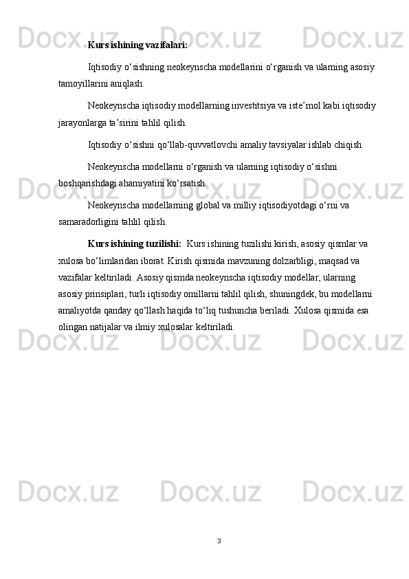 Kurs ishining vazifalari:
Iqtisodiy o‘sishning neokeynscha modellarini o‘rganish va ularning asosiy 
tamoyillarini aniqlash.
Neokeynscha iqtisodiy modellarning investitsiya va iste’mol kabi iqtisodiy 
jarayonlarga ta’sirini tahlil qilish.
Iqtisodiy o‘sishni qo‘llab-quvvatlovchi amaliy tavsiyalar ishlab chiqish.
Neokeynscha modellarni o‘rganish va ularning iqtisodiy o‘sishni 
boshqarishdagi ahamiyatini ko‘rsatish.
Neokeynscha modellarning global va milliy iqtisodiyotdagi o‘rni va 
samaradorligini tahlil qilish.
Kurs ishining tuzilishi:   Kurs ishining tuzilishi kirish, asosiy qismlar va 
xulosa bo‘limlaridan iborat. Kirish qismida mavzuning dolzarbligi, maqsad va 
vazifalar keltiriladi. Asosiy qismda neokeynscha iqtisodiy modellar, ularning 
asosiy prinsiplari, turli iqtisodiy omillarni tahlil qilish, shuningdek, bu modellarni 
amaliyotda qanday qo‘llash haqida to‘liq tushuncha beriladi. Xulosa qismida esa 
olingan natijalar va ilmiy xulosalar keltiriladi.
3 