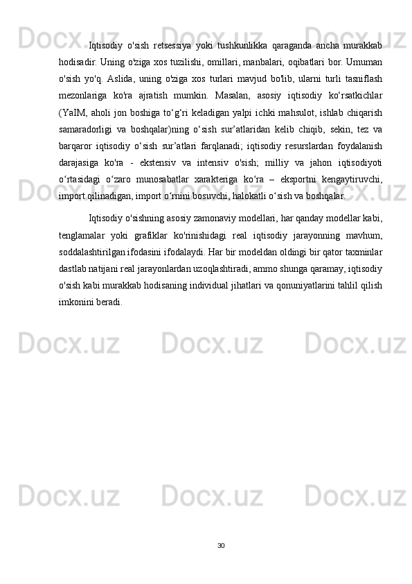Iqtisodiy   o'sish   retsessiya   yoki   tushkunlikka   qaraganda   ancha   murakkab
hodisadir. Uning o'ziga xos tuzilishi, omillari, manbalari, oqibatlari bor. Umuman
o'sish   yo'q.   Aslida,   uning   o'ziga   xos   turlari   mavjud   bo'lib,   ularni   turli   tasniflash
mezonlariga   ko'ra   ajratish   mumkin.   Masalan,   asosiy   iqtisodiy   ko‘rsatkichlar
(YaIM,   aholi   jon  boshiga   to‘g‘ri   keladigan   yalpi   ichki   mahsulot,   ishlab   chiqarish
samaradorligi   va   boshqalar)ning   o‘sish   sur’atlaridan   kelib   chiqib,   sekin,   tez   va
barqaror   iqtisodiy   o‘sish   sur’atlari   farqlanadi;   iqtisodiy   resurslardan   foydalanish
darajasiga   ko'ra   -   ekstensiv   va   intensiv   o'sish;   milliy   va   jahon   iqtisodiyoti
o rtasidagi   o zaro   munosabatlar   xarakteriga   ko ra   –   eksportni   kengaytiruvchi,ʻ ʻ ʻ
import qilinadigan, import o rnini bosuvchi, halokatli o sish va boshqalar.	
ʻ ʻ
Iqtisodiy o'sishning asosiy zamonaviy modellari, har qanday modellar kabi,
tenglamalar   yoki   grafiklar   ko'rinishidagi   real   iqtisodiy   jarayonning   mavhum,
soddalashtirilgan ifodasini ifodalaydi. Har bir modeldan oldingi bir qator taxminlar
dastlab natijani real jarayonlardan uzoqlashtiradi, ammo shunga qaramay, iqtisodiy
o'sish kabi murakkab hodisaning individual jihatlari va qonuniyatlarini tahlil qilish
imkonini beradi.
30 